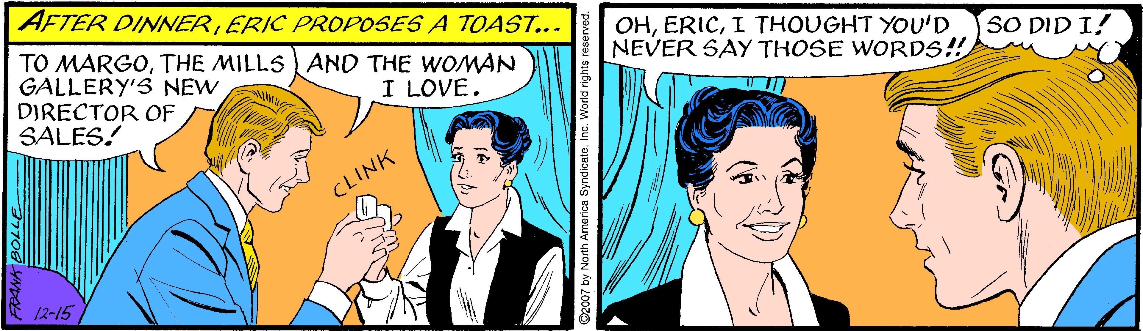 Comic book OCR: AFTER DINNERERIC PROPOSES A TOAST... TO MARGOTHE MILLS AND THE WOMAN GALLERY'S NEW DIRECTOR OF SALES! OHI THOUGHT YOU'D NEVER SAY THOSE WORDS! SO DID I! I LOVE. CLINK 12-15 2007 by North America SyndicateInc. World rights reserved. AFTER DINNERERIC PROPOSES A TOAST... TO MARGOTHE MILLS AND THE WOMAN GALLERY'S NEW DIRECTOR OF SALES! OHI THOUGHT YOU'D NEVER SAY THOSE WORDS! SO DID I! I LOVE. CLINK 12-15 2007 by North America SyndicateInc. World rights reserved.