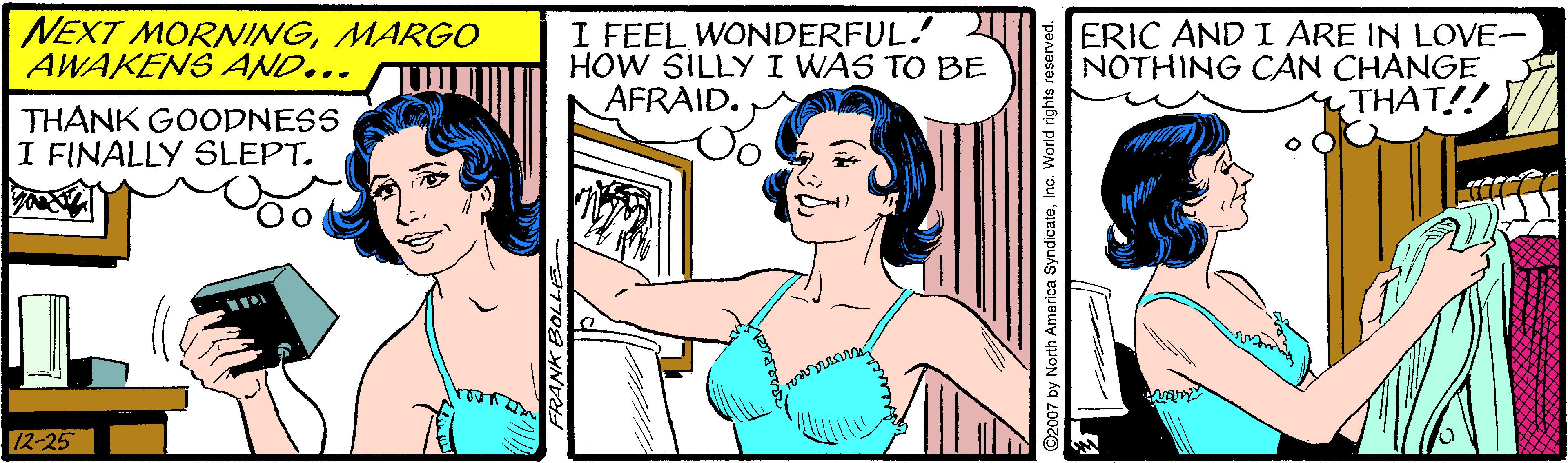 Happy OCR: NEXT MORNINGMARGO AWAKENS AND... I FEEL WONDERFUL. HOW SILLY I WAS TO BE AFRAID. ERIC AND I ARE IN LOVE- NOTHING CAN CHANGE THAT!! THANK GOODNESS I FINALLY SLEPT. 12-25 North America SyndicateInc. World rights rese NEXT MORNINGMARGO AWAKENS AND... I FEEL WONDERFUL. HOW SILLY I WAS TO BE AFRAID. ERIC AND I ARE IN LOVE- NOTHING CAN CHANGE THAT!! THANK GOODNESS I FINALLY SLEPT. 12-25 North America SyndicateInc. World rights rese