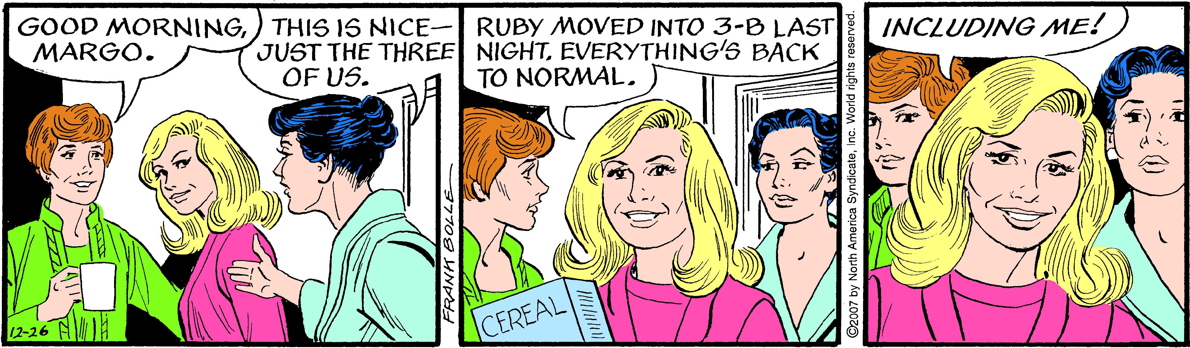 Cartoon OCR: GOOD MORNING) THIS IS NICE- RUBY MOVED INTO 3-B LAST MARGO. JUST THE THREE NIGHTEVERYTHING'S BACK OF US. INCLUDING ME! TO NORMAL. A 12-26 CEREAL FRANH EBOLLE GOOD MORNING) THIS IS NICE- RUBY MOVED INTO 3-B LAST MARGO. JUST THE THREE NIGHTEVERYTHING'S BACK OF US. INCLUDING ME! TO NORMAL. A 12-26 CEREAL FRANH EBOLLE