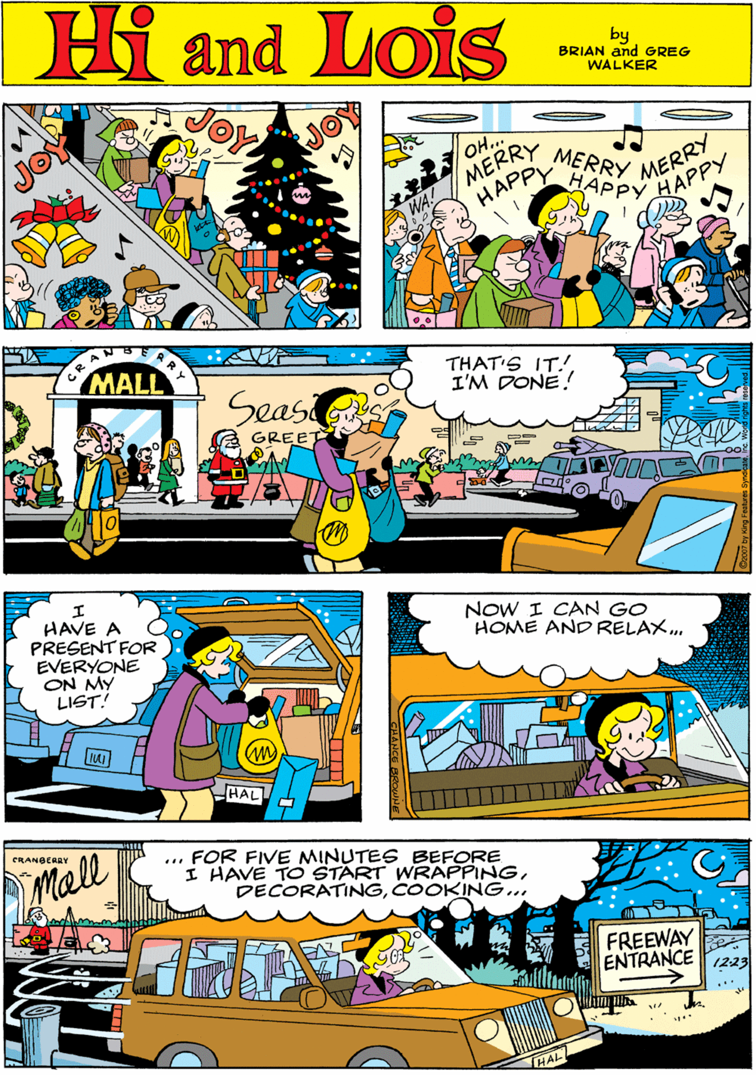 People OCR: Hi Lois and OH.. MERRY MERRY HAPPY HAPPY HAPPY MERRY by GREG & BRIAN WALKER MALL Seas THAT'S IT!. I'M DONE! HAVE A PRESENT FOR EVERYONE ON MY LIST! GREE NOW I CAN GO HOME AND RELAX. HAL CRANBCARY Mall ... FOR FIVE MINUTES BEFORE I HAVE TO START WRAPPINGCOOKING... FREEWAY ENTRANCE 1223 HAL Hi Lois and OH.. MERRY MERRY HAPPY HAPPY HAPPY MERRY by GREG & BRIAN WALKER MALL Seas THAT'S IT!. I'M DONE! HAVE A PRESENT FOR EVERYONE ON MY LIST! GREE NOW I CAN GO HOME AND RELAX. HAL CRANBCARY Mall ... FOR FIVE MINUTES BEFORE I HAVE TO START WRAPPINGCOOKING... FREEWAY ENTRANCE 1223 HAL