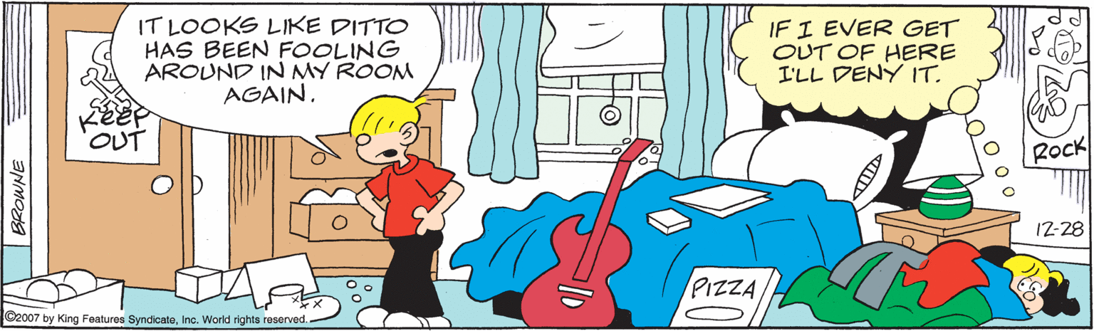 Organism OCR: IT LOOKS LIKE DITTO HAS BEEN FOOLING AROUND IN MY ROOM AGAIN. IF I EVER GET OUT OF HERE I'LL DENY IT. OUT RoCk 12-28 PIZZA ©2007 by King Features SyndicateInc. World rights reserved. BROWNE IT LOOKS LIKE DITTO HAS BEEN FOOLING AROUND IN MY ROOM AGAIN. IF I EVER GET OUT OF HERE I'LL DENY IT. OUT RoCk 12-28 PIZZA ©2007 by King Features SyndicateInc. World rights reserved. BROWNE