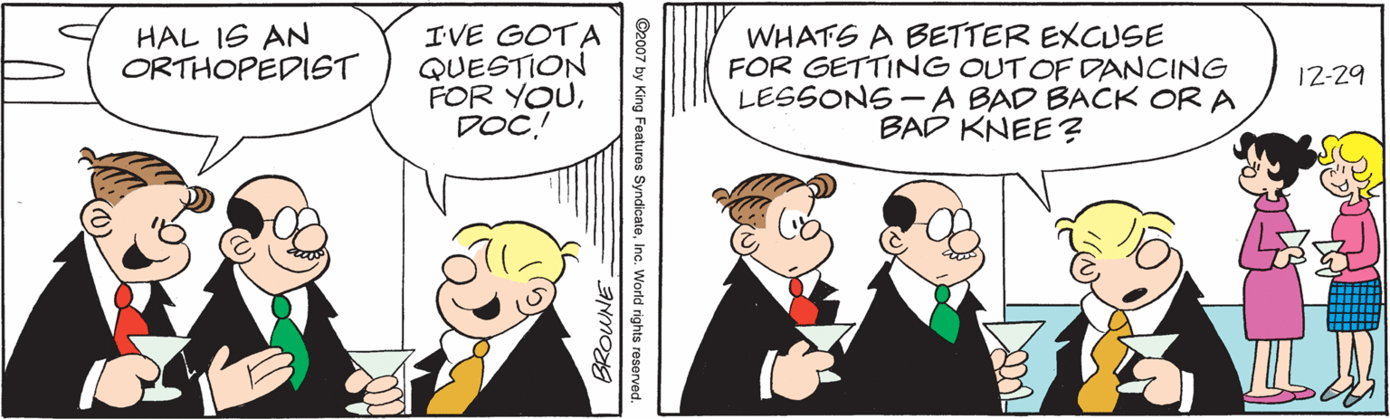 Event OCR: HAL IS AN ORTHOPEDIST IVE GOTA QUESTION FOR YOUDOC! WHATS A BETTER EXCUSE FOR GETTING OUTOF DANCING LESSONS- A BAD BACK OR A BAD KNEE ? 12-29 HAL IS AN ORTHOPEDIST IVE GOTA QUESTION FOR YOUDOC! WHATS A BETTER EXCUSE FOR GETTING OUTOF DANCING LESSONS- A BAD BACK OR A BAD KNEE ? 12-29