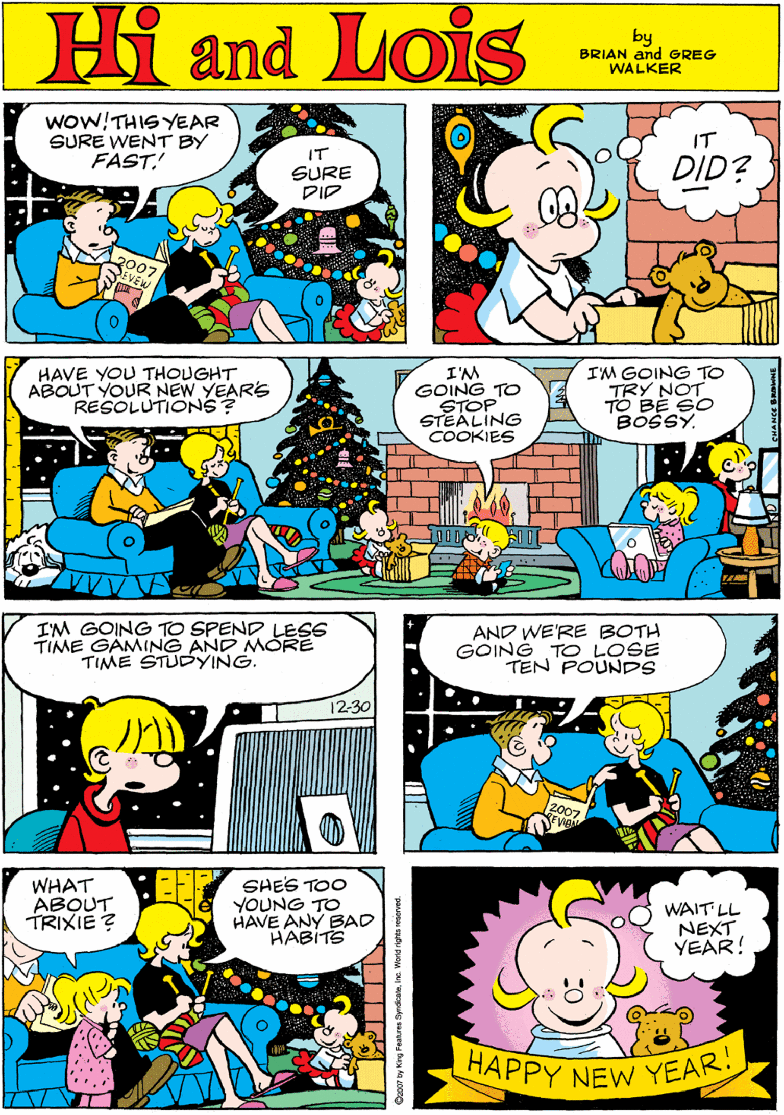 Art OCR: woW!THIS YEAR SURE WENT BY FAST! Hi Lois IT IT and SURE PIP DID? by GREG & BRIAN WALKER HAVE YOU THOUGHT ABOUT YOUR NEW YEARS RESOLUTIONS? I'M GOING TO STOP STEALING COOKIES IM GOING TO TRY NOT TO BE SO BOSSY. IM GOING TO SPEND LESS TIME GÄMING AND MORE TIME STUDYING. 12-30 AND WE'RE BOTH GOING TO LOSE TEN POUNDS WHAT ABOUT TRIXIE ? SHES TOO YOUNG TO HAVE ANY BAD HABITS WAIT LL NEXT YEAR! HAPPY NEW YEAR! bo07 by King Features SyndicaleInc. Viorld righta reserred woW!THIS YEAR SURE WENT BY FAST! Hi Lois IT IT and SURE PIP DID? by GREG & BRIAN WALKER HAVE YOU THOUGHT ABOUT YOUR NEW YEARS RESOLUTIONS? I'M GOING TO STOP STEALING COOKIES IM GOING TO TRY NOT TO BE SO BOSSY. IM GOING TO SPEND LESS TIME GÄMING AND MORE TIME STUDYING. 12-30 AND WE'RE BOTH GOING TO LOSE TEN POUNDS WHAT ABOUT TRIXIE ? SHES TOO YOUNG TO HAVE ANY BAD HABITS WAIT LL NEXT YEAR! HAPPY NEW YEAR! bo07 by King Features SyndicaleInc. Viorld righta reserred