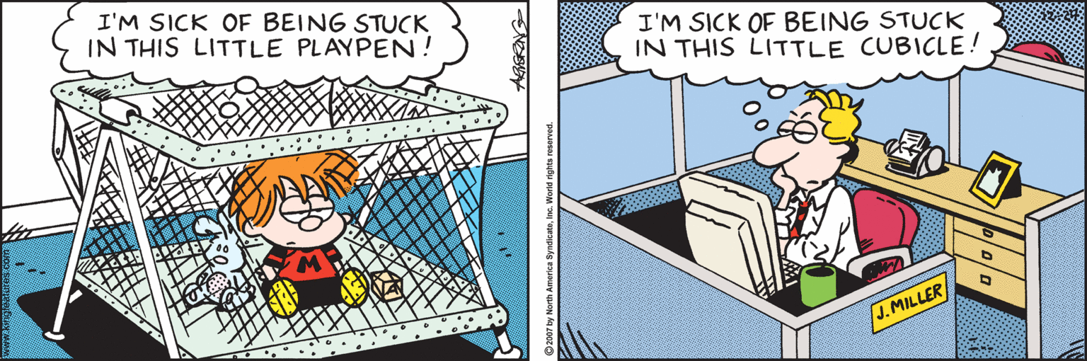 Comics OCR: I'M SICK OF BEING STUCK IN THIS LITTLE PLAYPEN! I'M SICK OF BEING STUCK IN THIS LITTLE CUBICLE! J.MILLER I'M SICK OF BEING STUCK IN THIS LITTLE PLAYPEN! I'M SICK OF BEING STUCK IN THIS LITTLE CUBICLE! J.MILLER