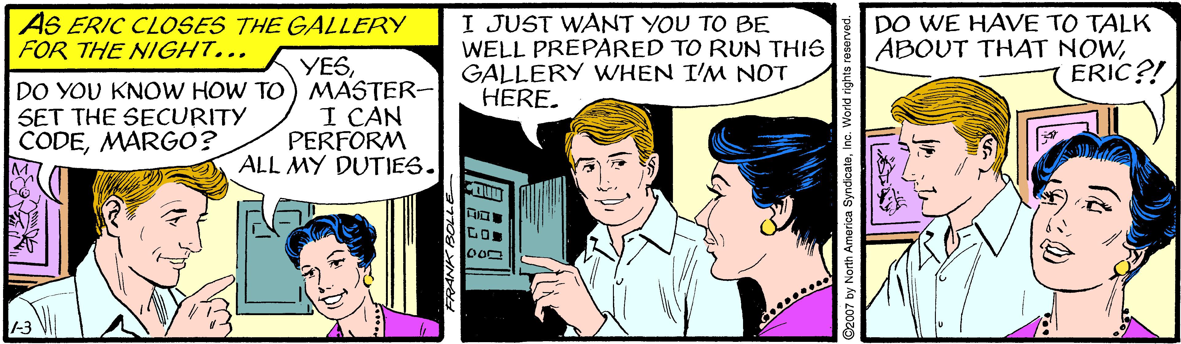 Font OCR: AS ERIC CLOSES THE GALLERY FOR THE NIGHT... I JUST WANT YOU TO BE WELL PREPARED TO RUN THIS GALLERY WHEN I'M NOT HERE. DO WE HAVE TO TALK ABOUT THAT NOWERIC?! DO YOU KNOW HOW TO SET THE SECURITY CODEMARGO? YESMASTER- I CAN PERFORM ALL MY DUTIES. -3 2007 by North America SyndicateInc. World rights reser AS ERIC CLOSES THE GALLERY FOR THE NIGHT... I JUST WANT YOU TO BE WELL PREPARED TO RUN THIS GALLERY WHEN I'M NOT HERE. DO WE HAVE TO TALK ABOUT THAT NOWERIC?! DO YOU KNOW HOW TO SET THE SECURITY CODEMARGO? YESMASTER- I CAN PERFORM ALL MY DUTIES. -3 2007 by North America SyndicateInc. World rights reser