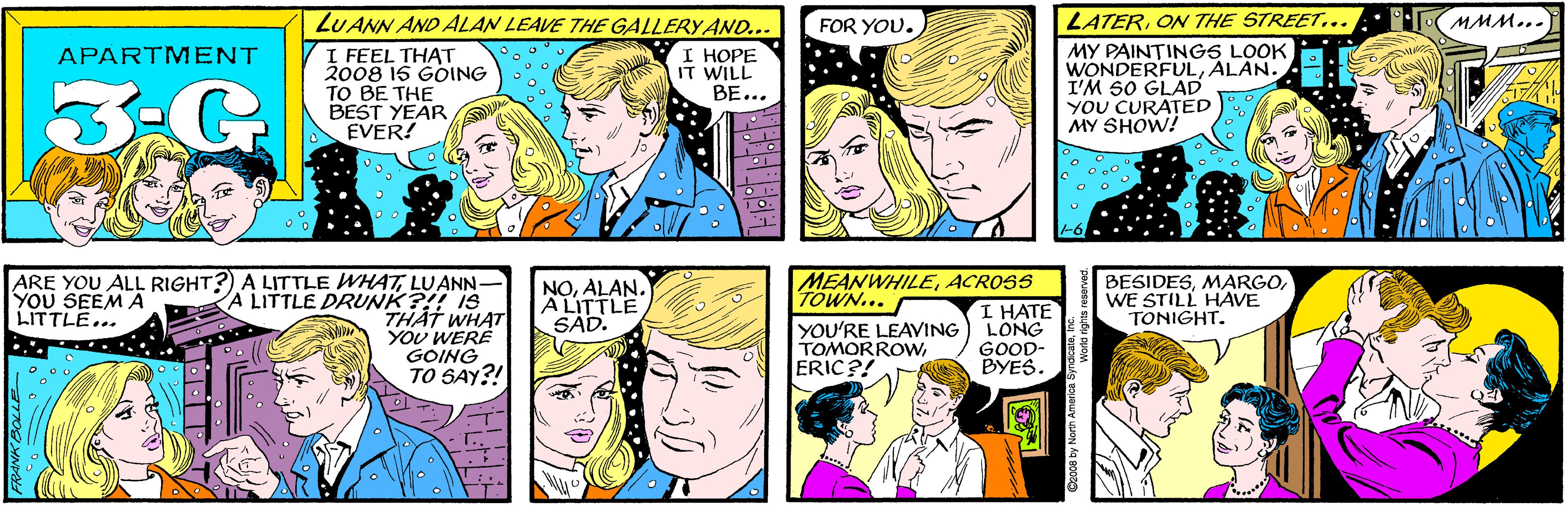 Jaw OCR: LUANN AND ALAN LEAVE THE GALLERY AND... FOR YOU. APARTMENT 3-G I FEEL THAT 2008 16 GOING TO BE THE BEST YEAR EVER! I ???? IT WILL BE... ARE YOU ALL RIGHT?) A LITTLE WHATLUANN- A LITTLE DRUNK?!! 1S THAT WHAT YOU WERE GOING TO SAY?! LATERON THE STREET... MMM... YOU SEEM A LITTLE... MY PAINTINGS LOOK WONDERFULALAN. I'M SO GLAD YOU CURATED MY SHOW! MEANWHILEACROSS TOWN... YOU'RE LEAVING TOMORROWERIC?! NOALAN. A LITTLE SAD. BESIDESWE STILL HAVE TONIGHT. I HATE LONG GOOD- BYES. @2008 by North America SyndicateInc. LUANN AND ALAN LEAVE THE GALLERY AND... FOR YOU. APARTMENT 3-G I FEEL THAT 2008 16 GOING TO BE THE BEST YEAR EVER! I ???? IT WILL BE... ARE YOU ALL RIGHT?) A LITTLE WHATLUANN- A LITTLE DRUNK?!! 1S THAT WHAT YOU WERE GOING TO SAY?! LATERON THE STREET... MMM... YOU SEEM A LITTLE... MY PAINTINGS LOOK WONDERFULALAN. I'M SO GLAD YOU CURATED MY SHOW! MEANWHILEACROSS TOWN... YOU'RE LEAVING TOMORROWERIC?! NOALAN. A LITTLE SAD. BESIDESWE STILL HAVE TONIGHT. I HATE LONG GOOD- BYES. @2008 by North America Syndicate