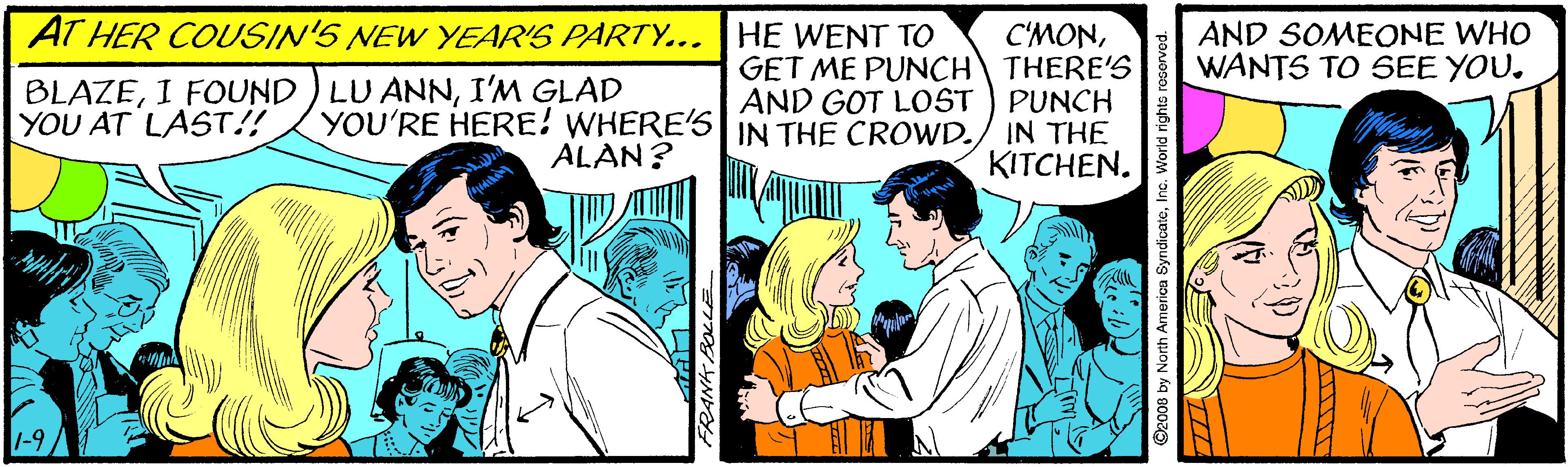 Illustration OCR: AT HER COUSIN'S NEW YEAR'S PARTY... HE WENT TO AND SOMEONE WHO WANTS TO SEE YOU. BLAZEI'M GLAD YOU'RE HERE! WHERE'S ALAN? C'MONGET ME PUNCH THERE'S AND GOT LOST ) PUNCH IN THE KITCHEN. YOU AT LAST!! IN THE CROWD. 2008 by North America SyndicateInc. World rights res AT HER COUSIN'S NEW YEAR'S PARTY... HE WENT TO AND SOMEONE WHO WANTS TO SEE YOU. BLAZEI FOUND ) LU ANNI'M GLAD YOU'RE HERE! WHERE'S ALAN? C'MONGET ME PUNCH THERE'S AND GOT LOST ) PUNCH IN THE KITCHEN. YOU AT LAST!! IN THE CROWD. 2008 by North America SyndicateInc. World rights res