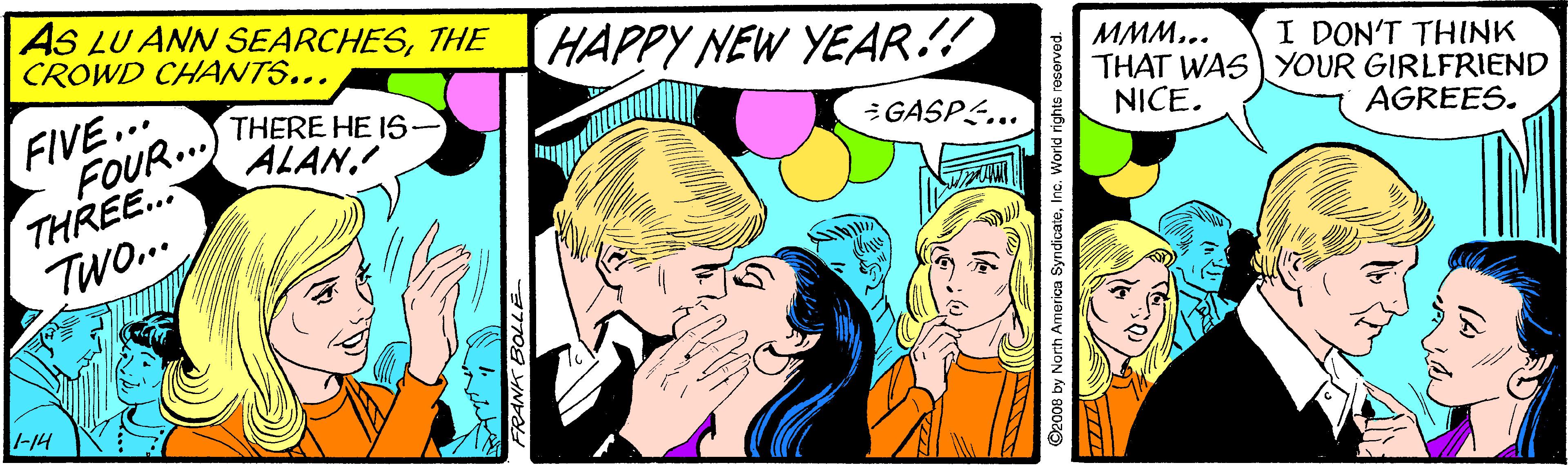Art OCR: AS LU ANN SEARCHESTHE CROWD CHANTS... HAPPY NEW YEAR!! FIVE... FOUR...) THERE HE IS ??... THAT WASYOUR GIRLFRIEND NICE. I DON'T THINK ALANGASPS... THREE.. TWo.. AGREES. -14 FRANK BOLLE O2008 by North America SyndicateInc. World rights reserved. AS LU ANN SEARCHESTHE CROWD CHANTS... HAPPY NEW YEAR!! FIVE... FOUR...) THERE HE IS ??... THAT WASYOUR GIRLFRIEND NICE. I DON'T THINK ALANGASPS... THREE.. TWo.. AGREES. -14 FRANK BOLLE O2008 by North America SyndicateInc. World rights reserved.