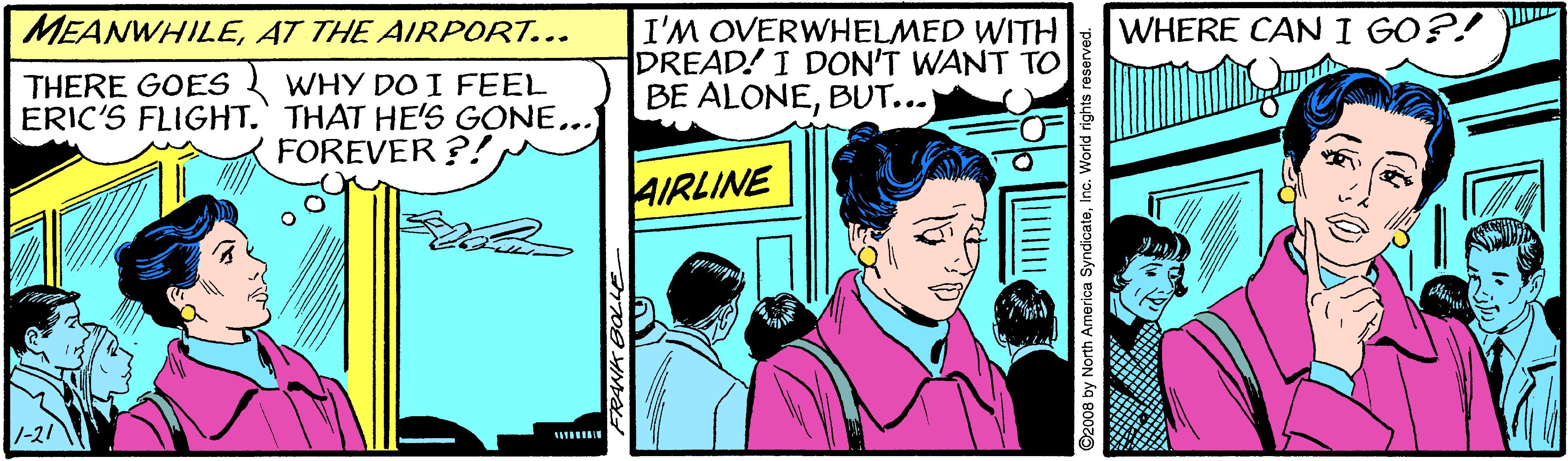 People OCR: MEANWHILEAT THE AIRPORT... WHERE CAN I GO?! I'M OVERWHELMED WITH DREAD! I DON'T WANT TO BE ALONEBUT...) WHY DO I FEEL ERIC'S FLIGHT. THAT HE'S GONE... FOREVER ?! THERE GOES AIRLINE -21 3 by North America SyndicateIi MEANWHILEAT THE AIRPORT... WHERE CAN I GO?! I'M OVERWHELMED WITH DREAD! I DON'T WANT TO BE ALONEBUT...) WHY DO I FEEL ERIC'S FLIGHT. THAT HE'S GONE... FOREVER ?! THERE GOES AIRLINE -21 3 by North America Syndicate