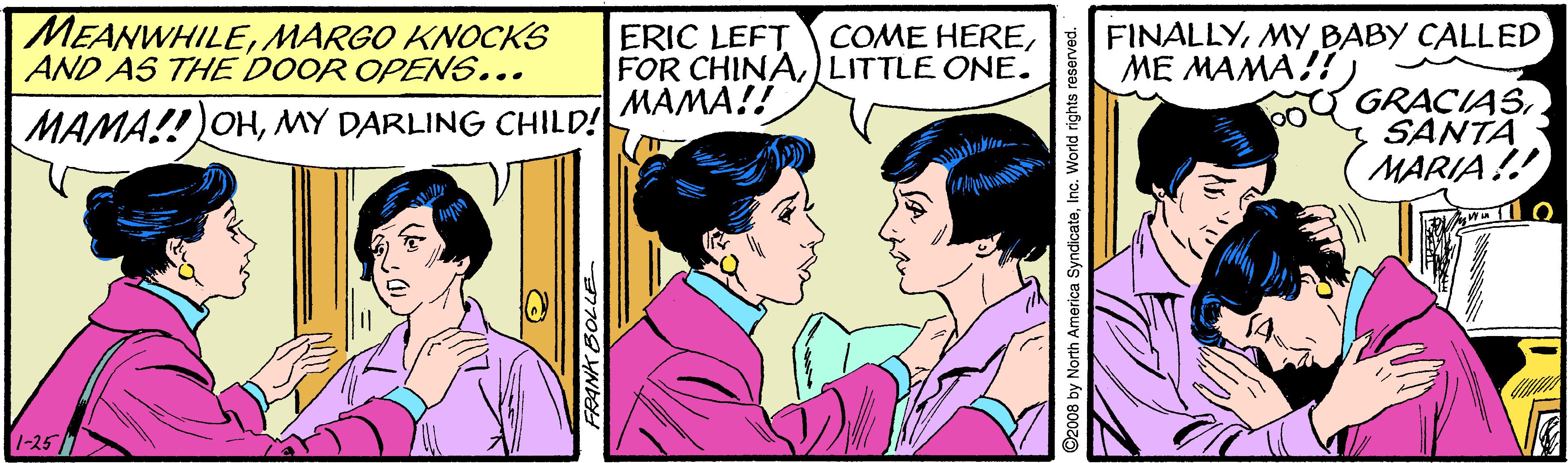 Gesture OCR: MEANWHILEMARGO KNOCKS AND AS THE DOOR OPENS... ERIC LEFT FOR CHINALITTLE ONE. MAMA!! FINALLYMY BABY CALLED ME MAMA!! COME HEREMY DARLING CHILD! GRACIASSANTA MARIA!! 1-25 1 a SyndicateInc. World ri MEANWHILEMARGO KNOCKS AND AS THE DOOR OPENS... ERIC LEFT FOR CHINALITTLE ONE. MAMA!! FINALLYMY BABY CALLED ME MAMA!! COME HEREMAMA!! OHMY DARLING CHILD! GRACIASSANTA MARIA!! 1-25 1 a SyndicateInc. World ri