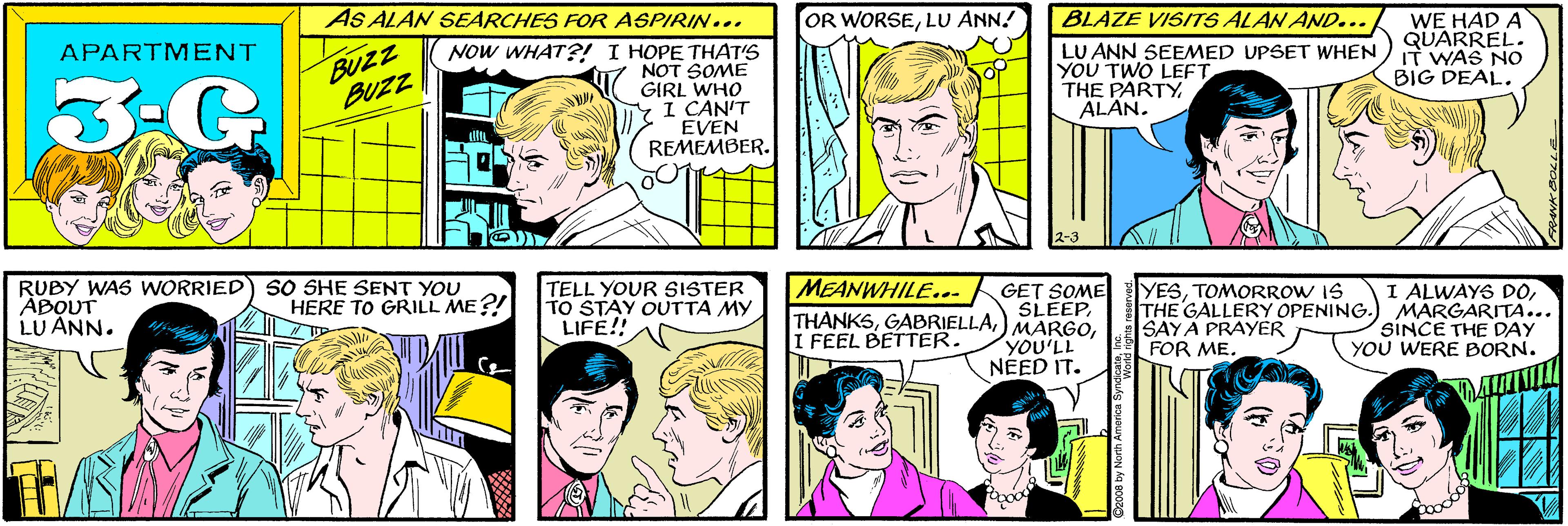 Jaw OCR: AS ALAN SEARCHES FOR ASPIRIN... OR WORSELU ANN! BUZZ BUZZ APARTMENT 3-G NOW WHAT?! I HOPE THAT'S NOT SOME GIRL WHO YI CAN'T EVEN REMEMBER. BLAZE VISITS ALAN AND... SO SHE SENT YOU HERE TO GRILL ME?! LU ANN SEEMED UPSET WHEN YOU TWO LEFT THE PARTYALÂN. WE HAD A QUARREL. IT WAS No BIG DEAL. RUBY WAS WORRIED ÁBOUT LU ANN. 2-3 MEANWHILE... TELL YOUR SISTER TO STAY OUTTA MY LIFE!! GET SOME SLEEPTOMORROW IS THE GALLERY OPENING.) MARGARITA... SAYA PRAYER FOR ME. I ALWAYS DOI FEEL BETTER. YOU'LL NEED IT. SINCE THE DAY YOU WERE BORN. O2008 by North America Synd AS ALAN SEARCHES FOR ASPIRIN... OR WORSELU ANN! BUZZ BUZZ APARTMENT 3-G NOW WHAT?! I HOPE THAT'S NOT SOME GIRL WHO YI CAN'T EVEN REMEMBER. BLAZE VISITS ALAN AND... SO SHE SENT YOU HERE TO GRILL ME?! LU ANN SEEMED UPSET WHEN YOU TWO LEFT THE PARTYALÂN. WE HAD A QUARREL. IT WAS No BIG DEAL. RUBY WAS WORRIED ÁBOUT LU ANN. 2-3 MEANWHILE... TELL YOUR SISTER TO STAY OUTTA MY LIFE!! GET SOME SLEEP) MARGOTOMORROW IS THE GALLERY OPENING.) MARGARITA... SAYA PRAYER FOR ME. I ALWAYS DOI FEEL BETTER. YOU'LL NEED IT. SINCE THE DAY YOU WERE BORN. O2008 by North America Synd