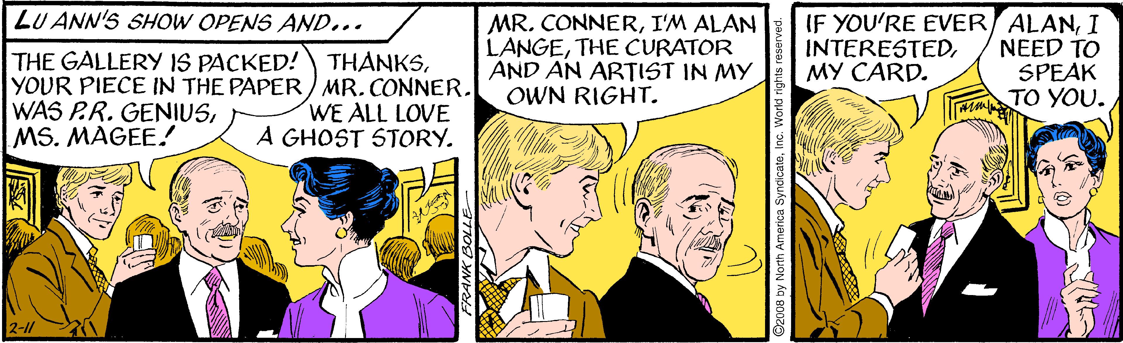 Line OCR: LU ANN'S SHOW OPENS AND... MR. CONNERI'M ALAN LANGETHE CURATOR AND AN ARTIST IN MY OWN RIGHT. IF YOU'RE EVER ALANI NEED TO SPEAK TO YOU. INTERESTEDMY CARD. THE GALLERY 1S PACKED! THÀNKSYOUR PIECE IN THE PAPER) MR.CONNER. WAS P.R. GENIUSMS. MAGEE! WE ALL LOVE A GHOST STORY. 2-11 ©2008 by North America SyndicateInc. World rights LU ANN'S SHOW OPENS AND... MR. CONNERI'M ALAN LANGETHE CURATOR AND AN ARTIST IN MY OWN RIGHT. IF YOU'RE EVER ALANI NEED TO SPEAK TO YOU. INTERESTEDMY CARD. THE GALLERY 1S PACKED! THÀNKSYOUR PIECE IN THE PAPER) MR.CONNER. WAS P.R. GENIUSMS. MAGEE! WE ALL LOVE A GHOST STORY. 2-11 ©2008 by North America SyndicateInc. World rights