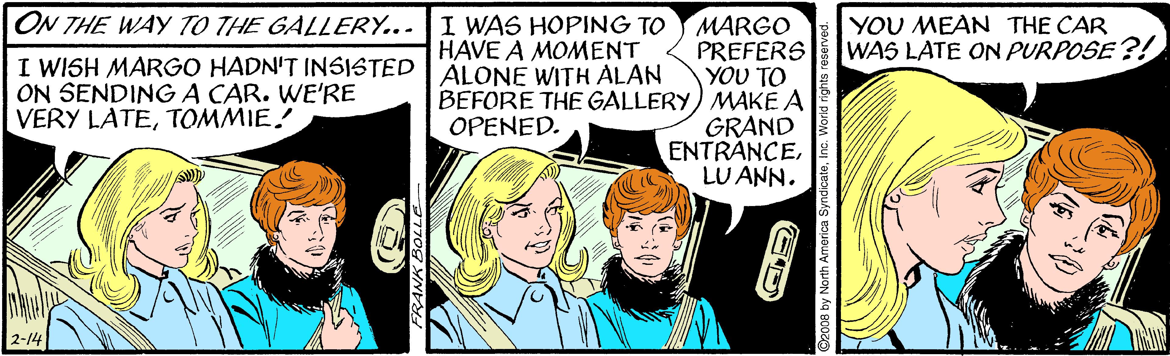 Comic book OCR: ON THE WAY TO THE GALLERY... I WAS HOPING TO HAVE A MOMENT YOU MEAN THE CAR WAS LATE ON PURPOSE ?! MARGO PREFERS YOU TO BEFORE THE GALLERY) MAKE A GRAND ENTRANCELU ANN. I WISH MARGO HADN'T IN5ISTED ALONE WITH ALAN ON SENDINGA CAR. WE'RE VERY LATETOMMIE! OPENED. 2-14 2008 by Nort merica SyndicateInc. World rights reserved. ON THE WAY TO THE GALLERY... I WAS HOPING TO HAVE A MOMENT YOU MEAN THE CAR WAS LATE ON PURPOSE ?! MARGO PREFERS YOU TO BEFORE THE GALLERY) MAKE A GRAND ENTRANCELU ANN. I WISH MARGO HADN'T IN5ISTED ALONE WITH ALAN ON SENDINGA CAR. WE'RE VERY LATETOMMIE! OPENED. 2-14 2008 by Nort merica SyndicateInc. World rights reserved.