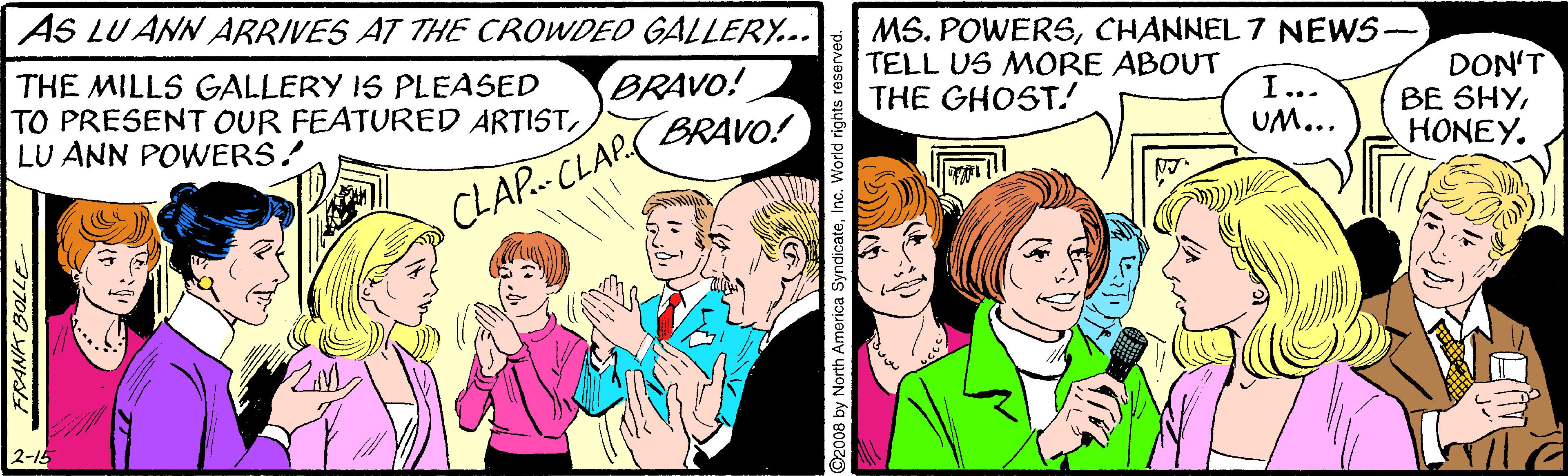 Comic book OCR: AS LU ANN ARRIVES AT THE CROWDED GALLERY... MS. POWERSCHANNEL 7 NEWS- TELL US MORE ABOUT THE GHOST! DON'T BE SHYHONEY. BRAVO! THE MILLS GALLERY IS PLEASED TO PRESENT OUR FEATURED ARTISTLU ANN POWERS! I... UM... CLAP. CLAP( BRAVO! 2-15 FRANK BOLLE ©2008 by North America SyndicateInc. Worid rights rese AS LU ANN ARRIVES AT THE CROWDED GALLERY... MS. POWERSCHANNEL 7 NEWS- TELL US MORE ABOUT THE GHOST! DON'T BE SHYHONEY. BRAVO! THE MILLS GALLERY IS PLEASED TO PRESENT OUR FEATURED ARTISTLU ANN POWERS! I... UM... CLAP. CLAP( BRAVO! 2-15 FRANK BOLLE ©2008 by North America SyndicateInc. Worid rights rese