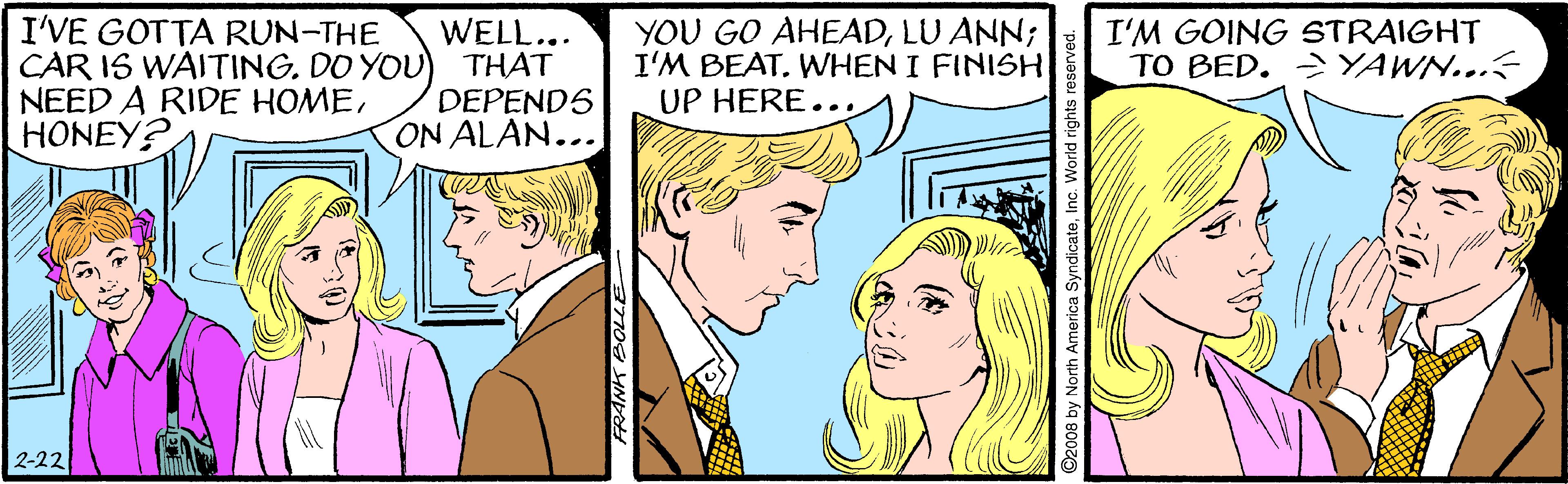 Publication OCR: I'VE GOTTA RUN-THE CAR IS WAITING. DO YOU NEED A RIDE HOMEHONEY? WELL... THAT DEPENDS ON ALAN... YOU GO AHEADLU ANN; I'M BEATWHEN I FINISH UP HERE..I'M GOING STRAIGHT TO BED. >YAWN... 2-22 I'VE GOTTA RUN-THE CAR IS WAITING. DO YOU NEED A RIDE HOMEHONEY? WELL... THAT DEPENDS ON ALAN... YOU GO AHEADLU ANN; I'M BEATWHEN I FINISH UP HERE..I'M GOING STRAIGHT TO BED. >YAWN... 2-22