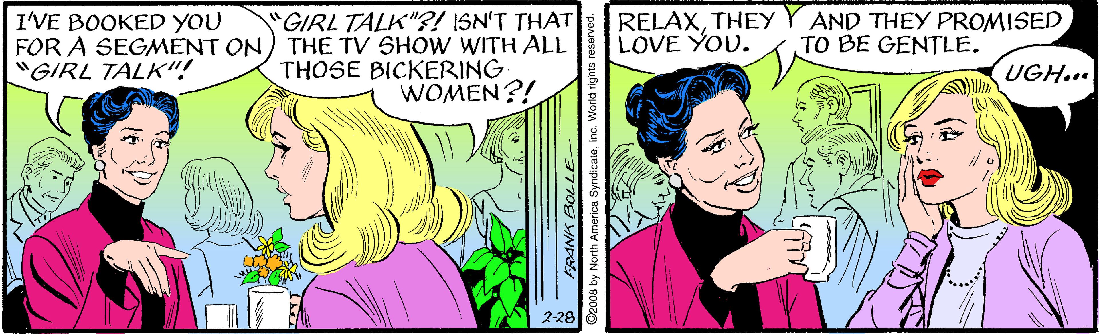 Mammal OCR: "GIRL TALK"?! ISN'T THAT FOR A SEGMENT ON) THE TV SHOW WITH ALL THOSE BICKERING WOMEN?! RELAXTHEY Y AND THEY PROMISED LOVE YOU. I'VE BOOKED YOU TO BE GENTLE. "GIRL TALK"! UGH... 2-28 ©2008 by North America SyndicateInc. World righ "GIRL TALK"?! ISN'T THAT FOR A SEGMENT ON) THE TV SHOW WITH ALL THOSE BICKERING WOMEN?! RELAXTHEY Y AND THEY PROMISED LOVE YOU. I'VE BOOKED YOU TO BE GENTLE. "GIRL TALK"! UGH... 2-28 ©2008 by North America SyndicateInc. World righ
