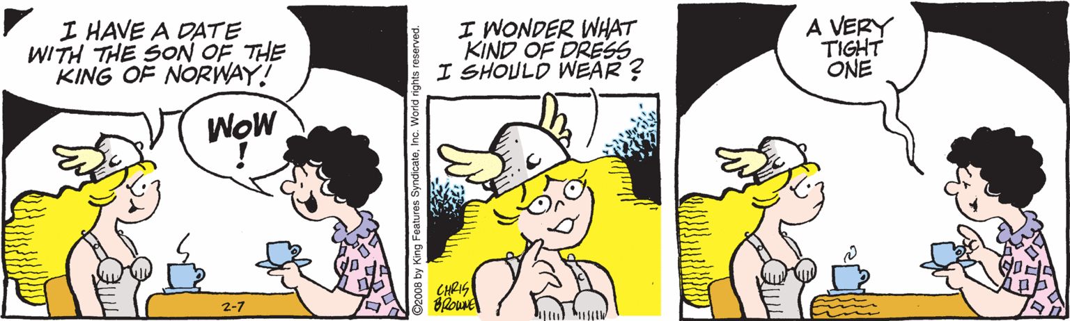 Comic book OCR: I HAVE A DATE WITH THE SON OF THE KING OF NORWAY! I WONDER WHAT KIND OF DRESS I SHOULD WEAR ? A VERY TIGHT ONE WOW CHRIS 2-7 by King Features SyndicateInc. World rights reserved. I HAVE A DATE WITH THE SON OF THE KING OF NORWAY! I WONDER WHAT KIND OF DRESS I SHOULD WEAR ? A VERY TIGHT ONE WOW CHRIS 2-7 by King Features SyndicateInc. World rights reserved.