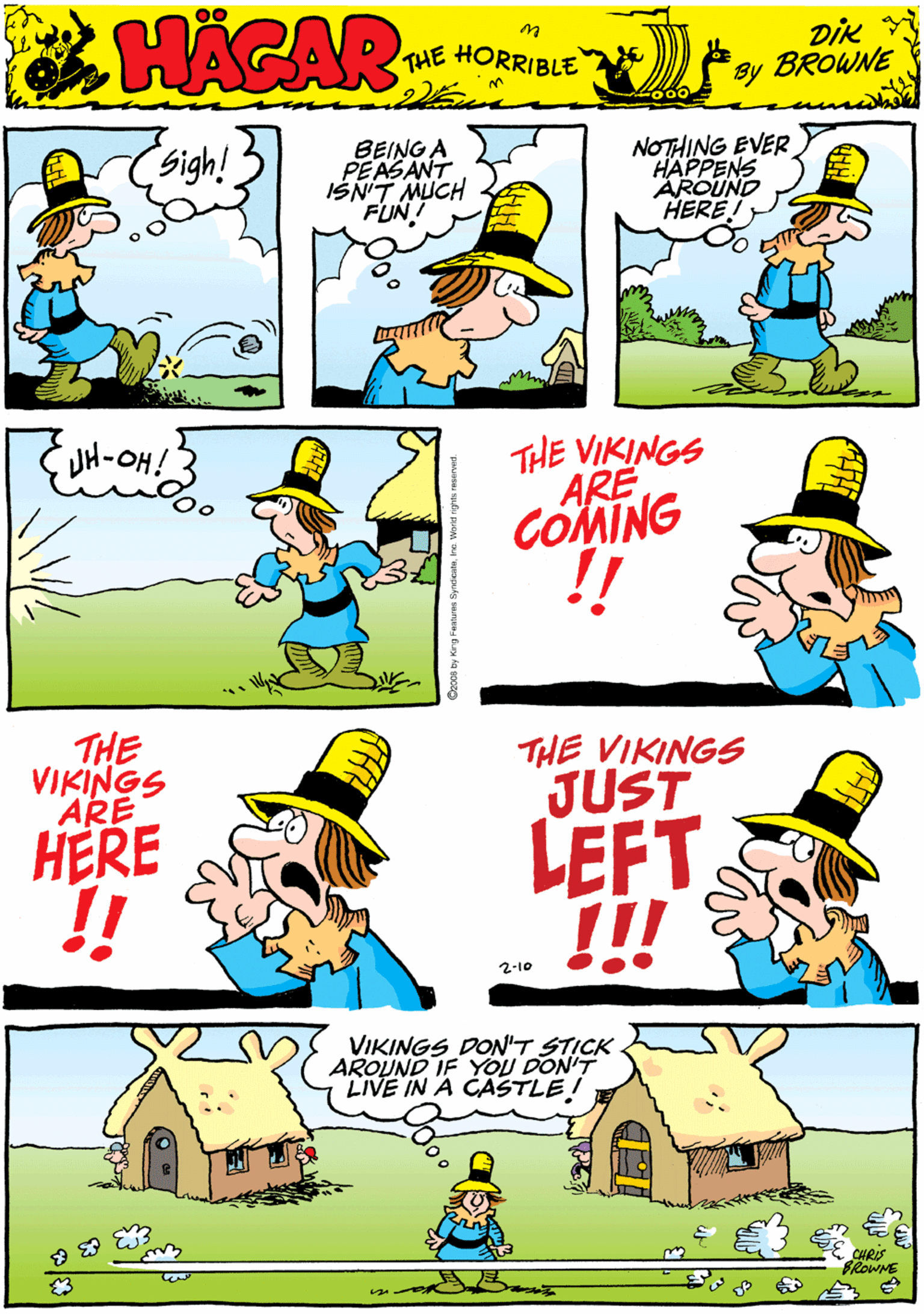 Rectangle OCR: Sigh! BEING A PEASANT IŠNIT MUCH FUNT NOTHING EVER HAPPENS AROUND HERE HACAR THE HORRIBLE by DiK BROWNE JH-OH! THE VIKINGS ARE COMING THE VIKINGS ARE HERE THE VIKINGS JUST VIKINGS DON'T STICK AROUND IF YOU DON'T LIVE IN A CASTLE I LEFT !! 2-10 BROWME Sigh! BEING A PEASANT IŠNIT MUCH FUNT NOTHING EVER HAPPENS AROUND HERE HACAR THE HORRIBLE by DiK BROWNE JH-OH! THE VIKINGS ARE COMING THE VIKINGS ARE HERE THE VIKINGS JUST VIKINGS DON'T STICK AROUND IF YOU DON'T LIVE IN A CASTLE I LEFT !! 2-10 BROWME