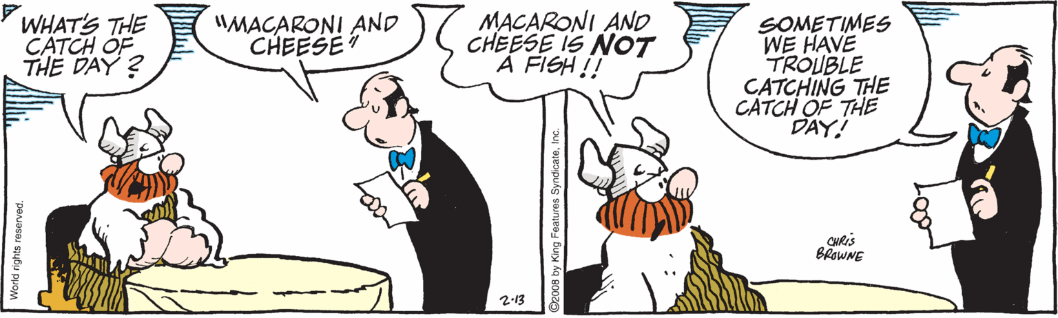 Fiction OCR: WHAT'S THE CATCH OF THE DAY ? "MACARONI AND CHEESE MACARONI AND CHEESE IS NOT A FISH !! SOMETIMES WE HAVE TROUBLE CATCHING THE CATCH OF THE DAY! CHRIS BROWNE 2-13 World rights reserved. 008 by King Features SyndicateIn WHAT'S THE CATCH OF THE DAY ? "MACARONI AND CHEESE MACARONI AND CHEESE IS NOT A FISH !! SOMETIMES WE HAVE TROUBLE CATCHING THE CATCH OF THE DAY! CHRIS BROWNE 2-13 World rights reserved. 008 by King Features Syndicate