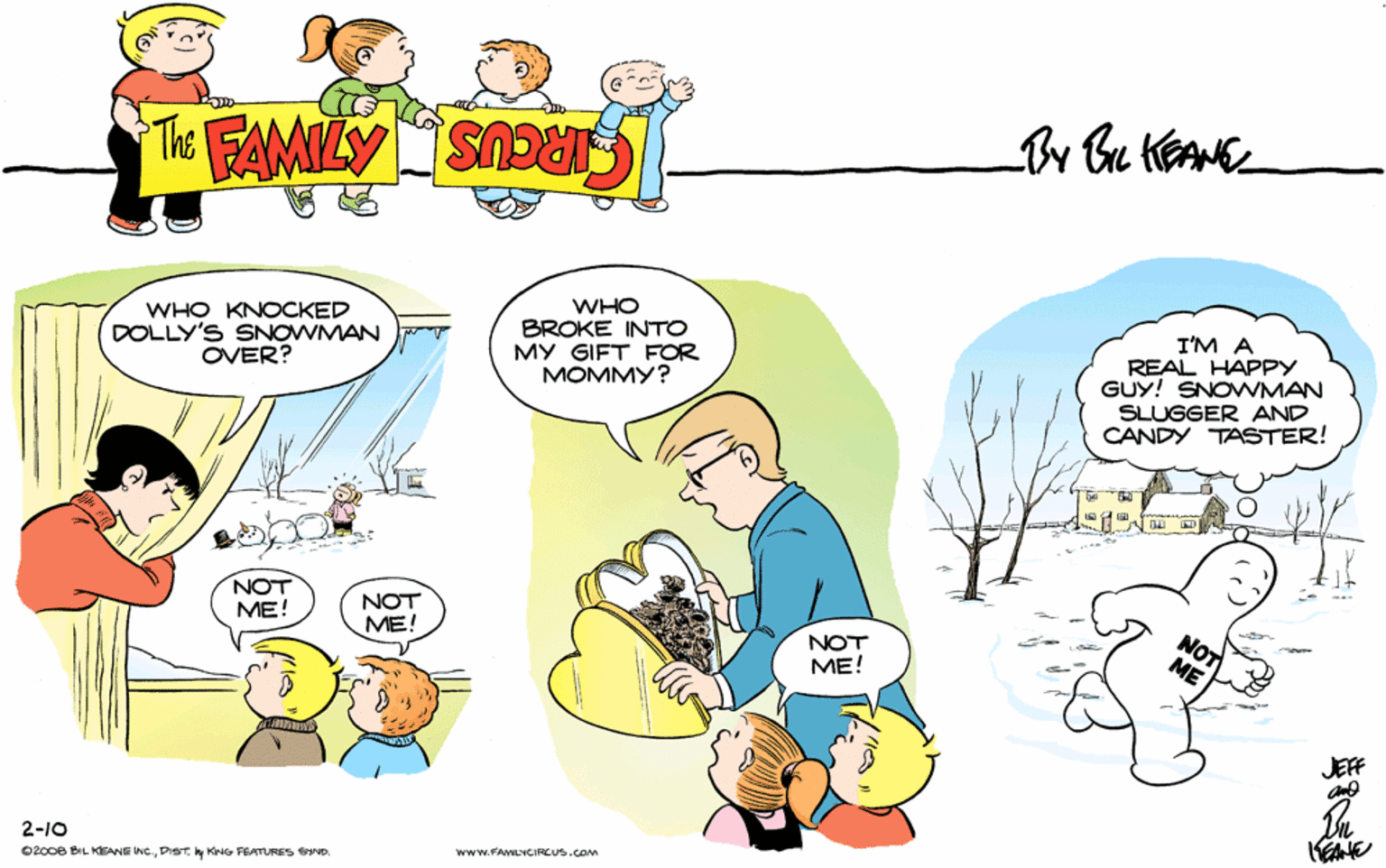 Conversation OCR: THE FAMILY CIRCUS By Bt KEANE WHO KNOCKED DOLLY'S SNOWMAN OVER? WHO BROKE INTO MY GIFT FOR MOMMY? I'M A REAL HAPPY GUY! SNOVWMAN SLUGGER AND CANDY TASTER! NOT ME! e --- NOT ME! NOT ME! JEF 2-10 0200e BIL KEANE INC.y KNG FEATURES SIND. www.FAMLYCIRCUS.com THE FAMILY CIRCUS By Bt KEANE WHO KNOCKED DOLLY'S SNOWMAN OVER? WHO BROKE INTO MY GIFT FOR MOMMY? I'M A REAL HAPPY GUY! SNOVWMAN SLUGGER AND CANDY TASTER! NOT ME! e --- NOT ME! NOT ME! JEF 2-10 0200e BIL KEANE INC.y KNG FEATURES SIND. www.FAMLYCIRCUS.com