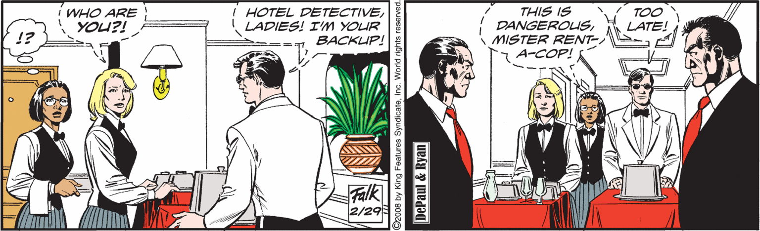 Illustration OCR: WHO ARE YOU?! í TOO LATE! HOTEL DETECTIVELADIES! I'M YOUR BACKUP! THIS IS DANGEROLISMISTER RENT- A-COP! Falk 2/29 O2008 by King Foatures SyndicateInc. World rights DePaul & Ryan WHO ARE YOU?! í TOO LATE! HOTEL DETECTIVELADIES! I'M YOUR BACKUP! THIS IS DANGEROLISMISTER RENT- A-COP! Falk 2/29 O2008 by King Foatures SyndicateInc. World rights DePaul & Ryan