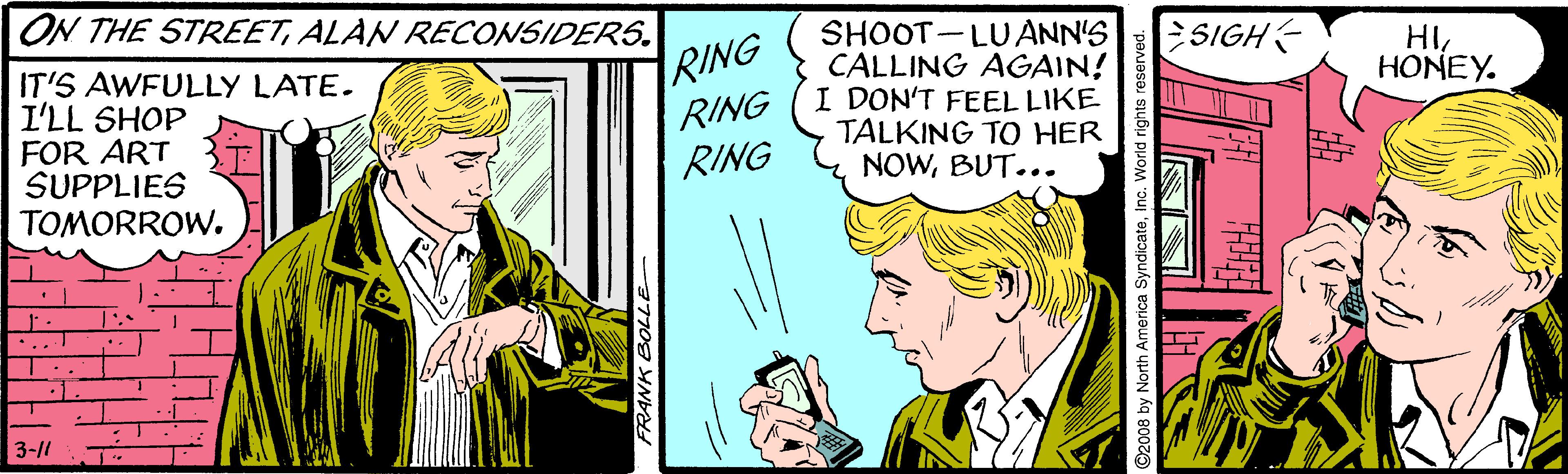 Sharing OCR: ON THE STREETALAN RECONSIDERS. ESIGH SHOOT-LUANN'S CALLING AGAIN! I DON'T FEEL LIKE TALKING TO HER NOWBUT... HI HONEY. IT'S AWFULLY LATE. I'LL SHOP FOR ART SUPPLIES TOMORROW. RING RING RING 3-11 FRANK BOLL 2008 by North America Syndicateinc. World rights reser ON THE STREETALAN RECONSIDERS. ESIGH SHOOT-LUANN'S CALLING AGAIN! I DON'T FEEL LIKE TALKING TO HER NOWBUT... HI HONEY. IT'S AWFULLY LATE. I'LL SHOP FOR ART SUPPLIES TOMORROW. RING RING RING 3-11 FRANK BOLL 2008 by North America Syndicateinc. World rights reser