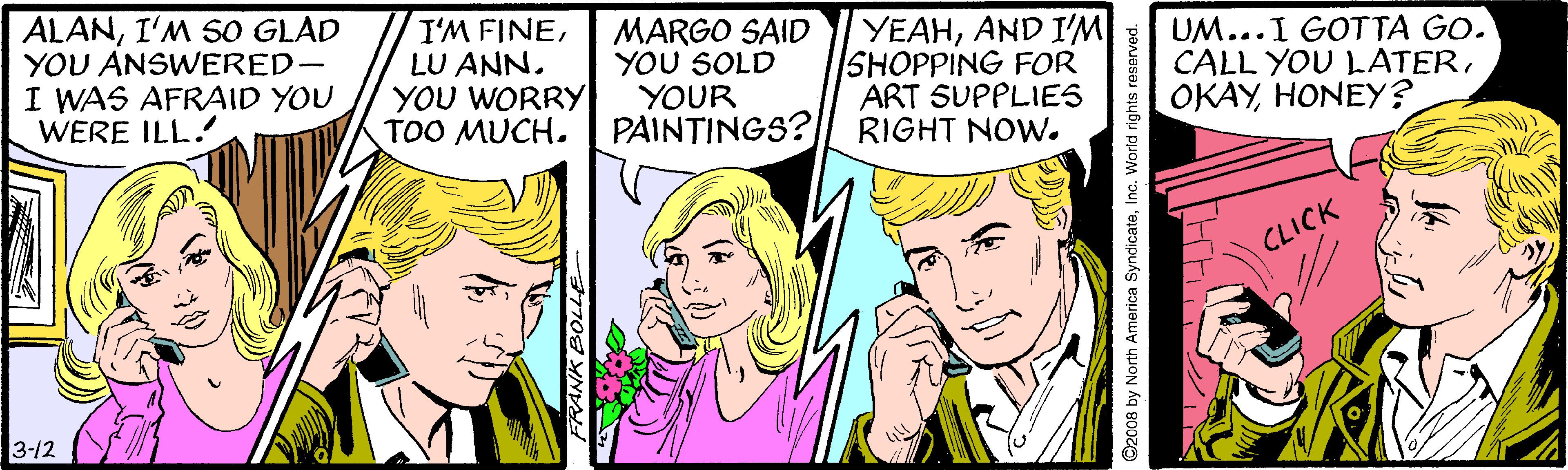 Finger OCR: ALANI'M SO GLAD YOU ANSWERED- I WAS AFRAID YOU WERE ILL. I'M FINELU ANN. YOU WORRY TOO MUCH. MARGO SAID YOU SOLD YOUR PAINTINGS? YEAHAND I'M SHOPPING FOR ART SUPPLIES RIGHT NOW. UM...I GOTTA GO. CALL YOU LATERHONEY? CLICK 3-12 FRANK BOLLE ©2008 by North America SyndicateInc. Workd rights reserved. ALANI'M SO GLAD YOU ANSWERED- I WAS AFRAID YOU WERE ILL. I'M FINELU ANN. YOU WORRY TOO MUCH. MARGO SAID YOU SOLD YOUR PAINTINGS? YEAHAND I'M SHOPPING FOR ART SUPPLIES RIGHT NOW. UM...I GOTTA GO. CALL YOU LATERHONEY? CLICK 3-12 FRANK BOLLE ©2008 by North America SyndicateInc. Workd rights reserved.