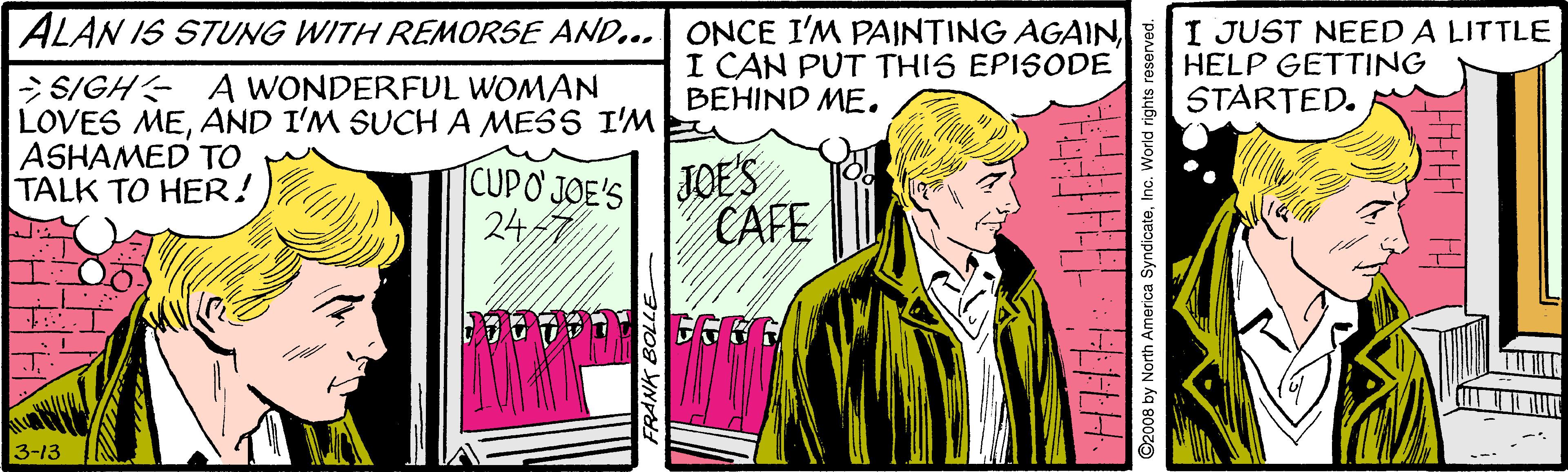 Art OCR: ALAN IS STUNG WITH REMORSE AND... ONCE I'M PAINTING AGAINI CAN PUT THIS EPISODE BEHIND ME. I JUST NEED A LITTLE HELP GETTING STARTED. > SIGH A WONDERFUL WOMAN LOVES MEAND I'M SUCHA MESS I'M ASHAMED TO TALK TO HER! CUPO JOE'S 24 7 JOE'S CAFE 3-13 FRANK BOL ©2008 by North America SyndicateInc. World rights re ALAN IS STUNG WITH REMORSE AND... ONCE I'M PAINTING AGAINI CAN PUT THIS EPISODE BEHIND ME. I JUST NEED A LITTLE HELP GETTING STARTED. > SIGH A WONDERFUL WOMAN LOVES MEAND I'M SUCHA MESS I'M ASHAMED TO TALK TO HER! CUPO JOE'S 24 7 JOE'S CAFE 3-13 FRANK BOL ©2008 by North America SyndicateInc. World rights re