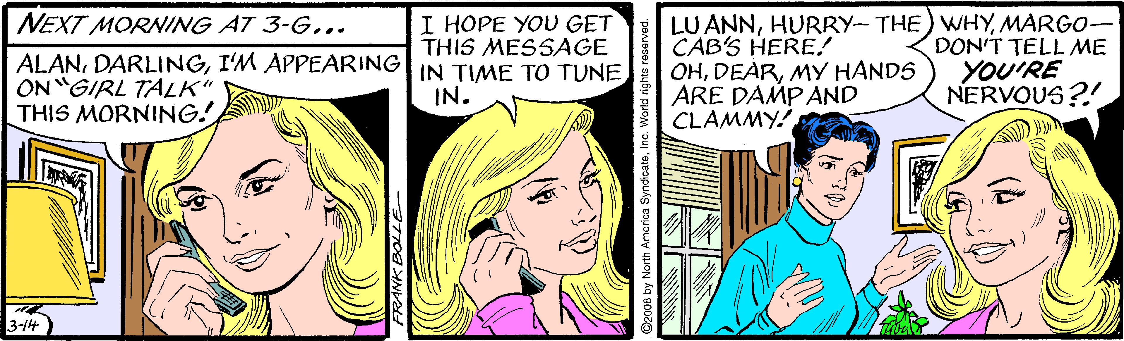 Happy OCR: NEXT MORNING AT 3-G.. ALANI'M APPEARING| IN TIME TO TUNE ON GIRL TALK" THIS MORNING! LU ANNMARGO- CAB'S HERE! OHMY HANDS ARE DAMPAND CLAMMY I HOPE YOU GET THIS MESSAGE DON'T TELL ME YOU'RE NERVOUS?! IN. 3-14 FRANK ©2008 by North America SyndicateInc. World rights reserved. NEXT MORNING AT 3-G.. ALANI'M APPEARING| IN TIME TO TUNE ON GIRL TALK" THIS MORNING! LU ANNHURRY- THE) WHYMARGO- CAB'S HERE! OHMY HANDS ARE DAMPAND CLAMMY I HOPE YOU GET THIS MESSAGE DON'T TELL ME YOU'RE NERVOUS?! IN. 3-14 FRANK ©2008 by North America SyndicateInc. World rights reserved.