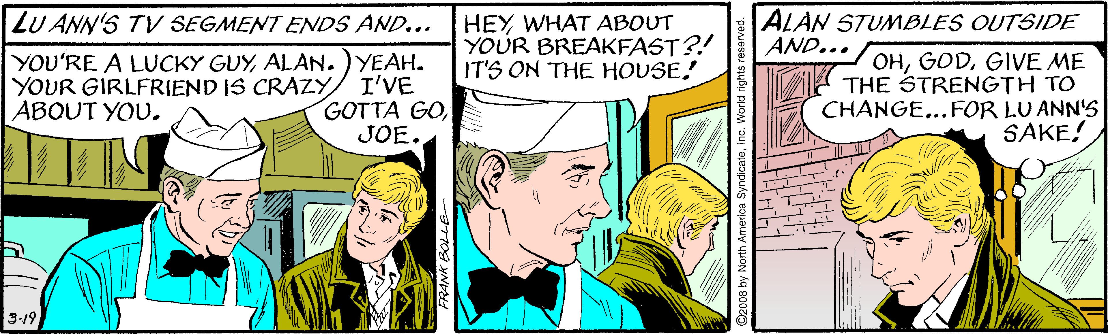Comic book OCR: ALAN STUMBLES OUTSIDE AND... LU ANN'S TV SEGMENT ENDS AND... YOU'RE A LUCKY GUYALAN. ) YEAH. I'VE GOTTA GOJOE. HEY WHAT ABOUT YOUR BREAKFAST?! IT'S ON THE HOUSE! OHGIVE ME A THE STRENGTH TO CHANGE...FOR LU ANN'S SAKE! YOUR GIRLFRIEND IS CRAZY ABOUT YOU. 3-19 FRANK BOLLE ALAN STUMBLES OUTSIDE AND... LU ANN'S TV SEGMENT ENDS AND... YOU'RE A LUCKY GUYALAN. ) YEAH. I'VE GOTTA GOJOE. HEY WHAT ABOUT YOUR BREAKFAST?! IT'S ON THE HOUSE! OHGIVE ME A THE STRENGTH TO CHANGE...FOR LU ANN'S SAKE! YOUR GIRLFRIEND IS CRAZY ABOUT YOU. 3-19 FRANK BOLLE