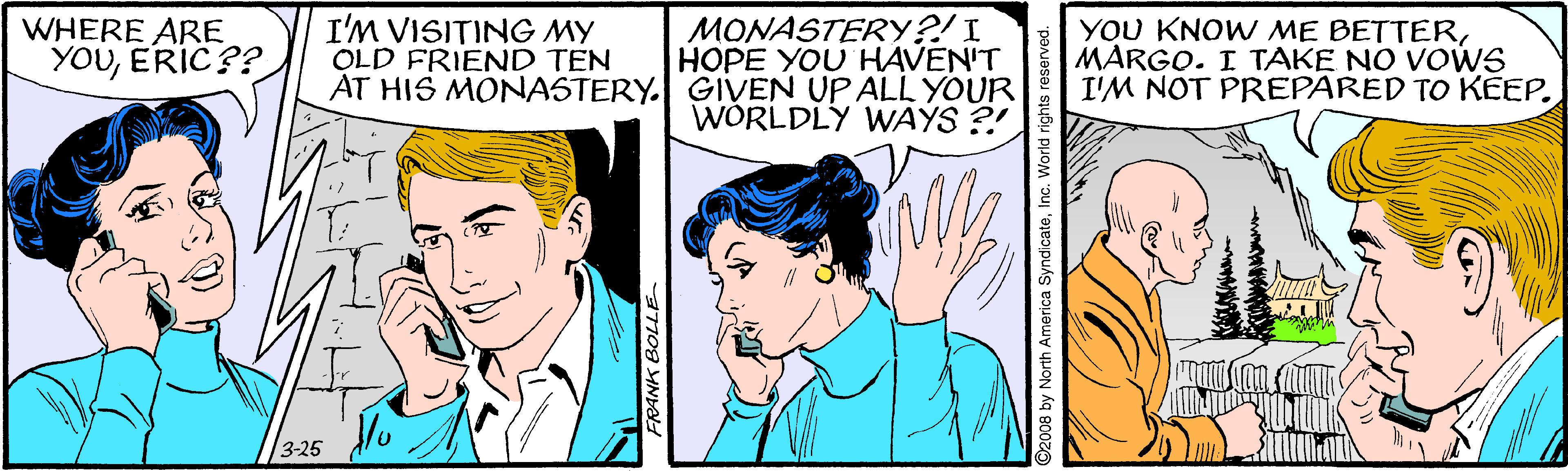 Line OCR: WHERE ARE YOUERIC?? I'M VISITING MY OLD FRIEND TEN MONASTERY?!I HOPE YOU HAVEN'T AT HIS MONASTERY. GIVEN UP ALL YOUR WÓRLDLY WAYS ?! YOU KNOW ME BETTERMARGO. I TAKE NO VOWS I'M NOT PREPARED TO KÉEP. 3-25 FRANK BOLLE 008 by North America S World rights res WHERE ARE YOUERIC?? I'M VISITING MY OLD FRIEND TEN MONASTERY?!I HOPE YOU HAVEN'T AT HIS MONASTERY. GIVEN UP ALL YOUR WÓRLDLY WAYS ?! YOU KNOW ME BETTERMARGO. I TAKE NO VOWS I'M NOT PREPARED TO KÉEP. 3-25 FRANK BOLLE 008 by North America S World rights res