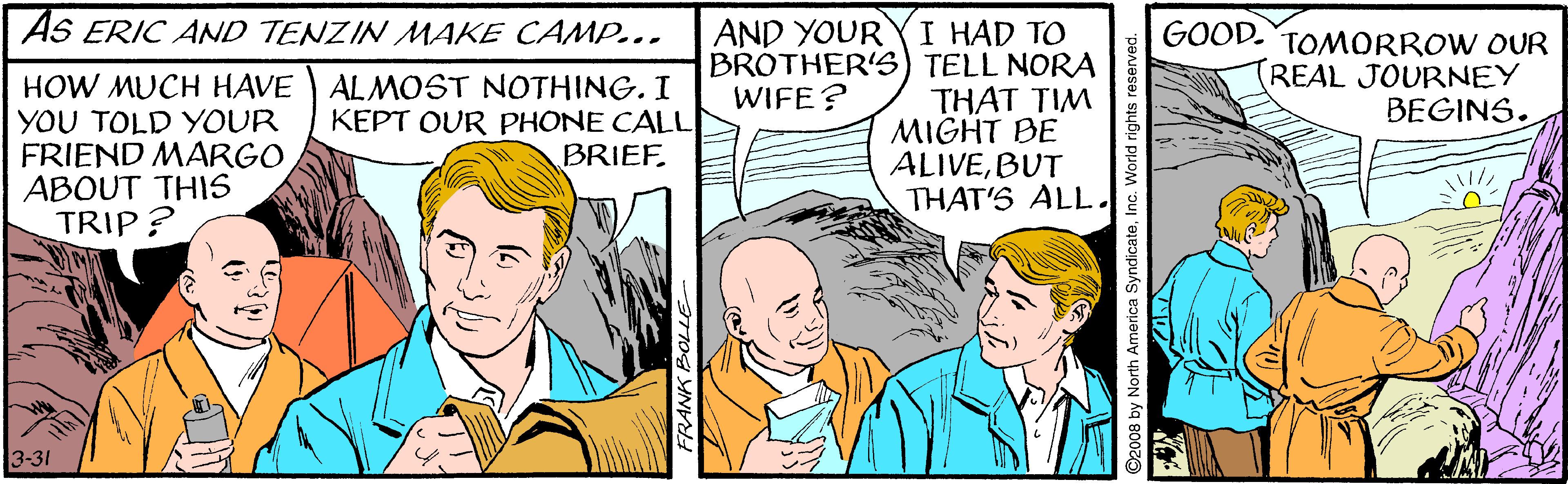 Font OCR: AS ERIC AND TENZIN MAKE CAMP... I HAD TO BROTHER'S) TELL NORA THAT TIM MIGHT BE ALIVEBUT THAT'S ALL. AND YOUR HOW MUCH HAVE YOU TOLD YOUR FRIEND MARGO ABOUT THIS TRIP? AL MOST NOTHING. I KEPT OUR PHONE CALL BRIEF. GOOD. TOMORROW OUR (REAL JOURNEY BEGINS. WIFE? 3-31 FRANK BO AS ERIC AND TENZIN MAKE CAMP... I HAD TO BROTHER'S) TELL NORA THAT TIM MIGHT BE ALIVEBUT THAT'S ALL. AND YOUR HOW MUCH HAVE YOU TOLD YOUR FRIEND MARGO ABOUT THIS TRIP? AL MOST NOTHING. I KEPT OUR PHONE CALL BRIEF. GOOD. TOMORROW OUR (REAL JOURNEY BEGINS. WIFE? 3-31 FRANK BO