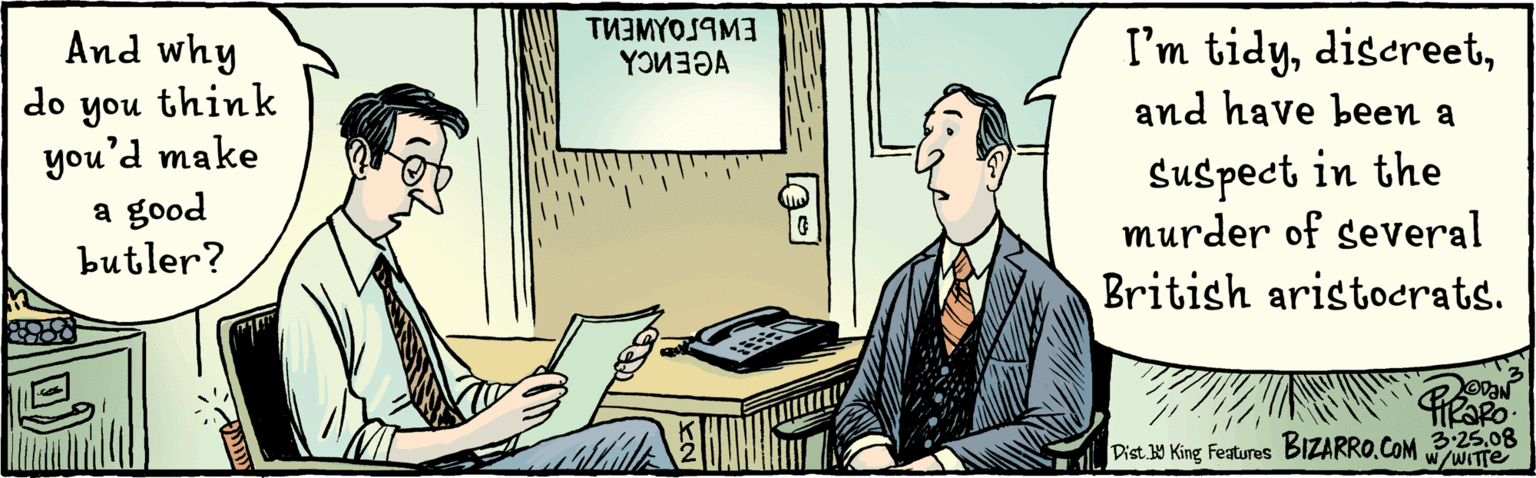 Table OCR: And why do you think youd make a good butler? I'm tidy& have heen a suspect in the murder of several British aristocrats. TU3MYOSIMI 3:25-08 WwiTTe Dist.W King Features BIZARRO.COM And why do you think youd make a good butler? I'm tidy& have heen a suspect in the murder of several British aristocrats. TU3MYOSIMI 3:25-08 WwiTTe Dist.W King Features BIZARRO.COM