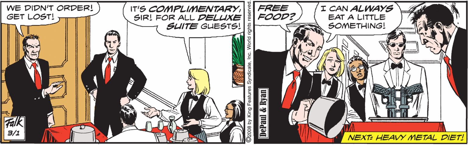 Illustration OCR: WE DIDN'T ORDER! GET LOST! IT'S COMPLIMENTARYSIR! FOR ALL DELUXE SUITE GUESTS! FREE FOOD? I CAN ALWAYS EAT A LITTLE SOMETHING! Falk 3/1 NEXT: HEAVY METAL DIET! ©2008 by King Features SyndicateInc. World DePaul & Ryan WE DIDN'T ORDER! GET LOST! IT'S COMPLIMENTARYSIR! FOR ALL DELUXE SUITE GUESTS! FREE FOOD? I CAN ALWAYS EAT A LITTLE SOMETHING! Falk 3/1 NEXT: HEAVY METAL DIET! ©2008 by King Features SyndicateInc. World DePaul & Ryan