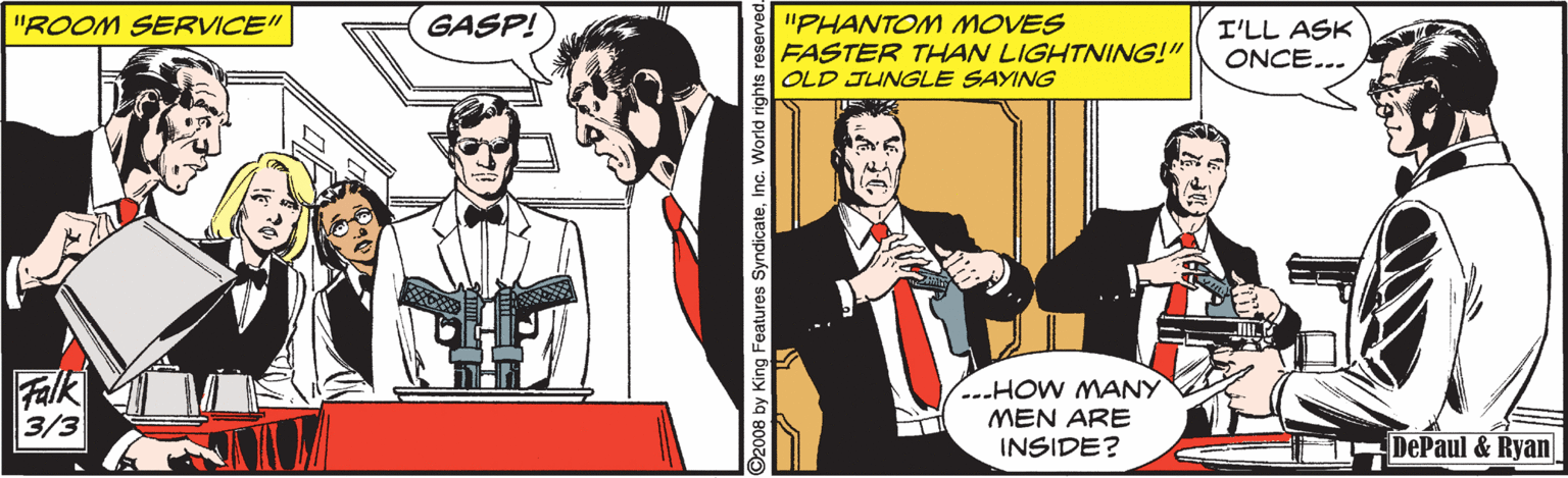 Sharing OCR: GASP! "PHANTOM MOVES FASTER THAN LIGHTNING!" OLD JUNGLE SAYING "ROOM SERVICE" I'LL ASK ONCE... Falk 3/3 .--HOW MANY MEN ARE INSIDE? DePaul & Ryan 2008 by King Features SyndicateInc. World rights reserved. GASP! "PHANTOM MOVES FASTER THAN LIGHTNING!" OLD JUNGLE SAYING "ROOM SERVICE" I'LL ASK ONCE... Falk 3/3 .--HOW MANY MEN ARE INSIDE? DePaul & Ryan 2008 by King Features SyndicateInc. World rights reserved.