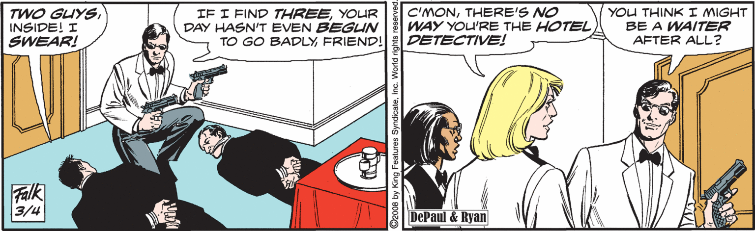 Fictional character OCR: TWO GUYSINSIDE! I SWEAR! IF I FIND THREEYOUR DAY HASN'T EVEN BEGUN TO GO BADLYFRIEND! C'MONTHERE'S NO WAY YOU'RE THE HOTEL DETECTIVE! YOU THINKI MIGHT BE A WAITER AFTER ALL? Falk 3/4 DePaul & Ryan ©2008 by King Features SyndicateInc. World rigl TWO GUYSINSIDE! I SWEAR! IF I FIND THREEYOUR DAY HASN'T EVEN BEGUN TO GO BADLYFRIEND! C'MONTHERE'S NO WAY YOU'RE THE HOTEL DETECTIVE! YOU THINKI MIGHT BE A WAITER AFTER ALL? Falk 3/4 DePaul & Ryan ©2008 by King Features SyndicateInc. World rigl
