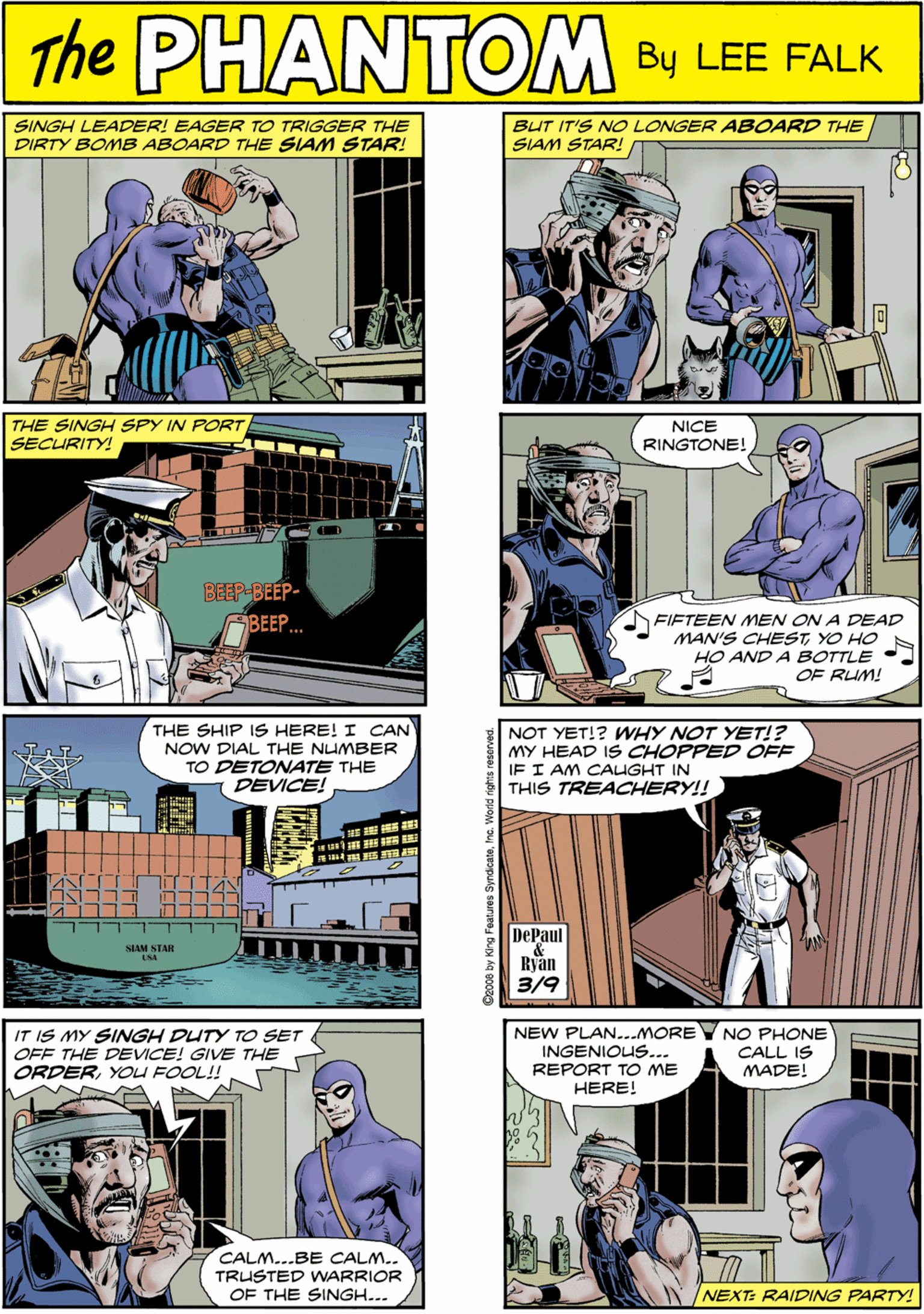 People OCR: SINGH LEADER! EAGER TO TRIGGER THE DIRTY BOMB ABOARD THE SIAM STAR! BUT IT'S NO LONGER ABOARD THE SIAM STAR! PHANTOM CREATED LEE FALK THE SINGH SPY IN PORT SECURITY! THE SHIP IS HERE! I CAN NOW DIAL THE NUMBER TO DETONATE THE DEVICE! NICE RINGTONE! E 15 IEE BEEP-BEEP- BEEP. FIFTEEN MEN ON A DEAD MAN'S CHESTYO HO HO AND A BOTTLE OF RUM! SLAM STAR USA NOT YET!? WHY NOT YET!? MY HEAD IS CHOPPED OFF IF I AM CAUGHT IN THIS TREACHERY!! IT IS MY SINGH DUTY TO SET OFF THE DEVICE! GIVE THE ORDERYOU FOOL! NEW PLAN...MOREY NO PHONE CALL IS MADE! INGENIOUS... REPORT TO ME HERE! DePaul & Ryan CALM...BE CALM.. TRUSTED WNARRIOR OF THE SINGH... 3/9 NEXT: RAIDING PARTY! Ceoo8 by King Features Syndicatemc. V D SINGH LEADER! EAGER TO TRIGGER THE DIRTY BOMB ABOARD THE SIAM STAR! BUT IT'S NO LONGER ABOARD THE SIAM STAR! PHANTOM CREATED LEE FALK THE SINGH SPY IN PORT SECURITY! THE SHIP IS HERE! I CAN NOW DIAL THE NUMBER TO DETONATE THE DEVICE! NICE RINGTONE! E 15 IEE BEEP-BEEP- BEEP. FIFTEEN MEN ON A DEAD MAN'S CHESTYO HO HO AND A BOTTLE OF RUM! SLAM STAR USA NOT YET!? WHY NOT YET!? MY HEAD IS CHOPPED OFF IF I AM CAUGHT IN THIS TREACHERY!! IT IS MY SINGH DUTY TO SET OFF THE DEVICE! GIVE THE ORDERYOU FOOL! NEW PLAN...MOREY NO PHONE CALL IS MADE! INGENIOUS... REPORT TO ME HERE! DePaul & Ryan CALM...BE CALM.. TRUSTED WNARRIOR OF THE SINGH... 3/9 NEXT: RAIDING PARTY! Ceoo8 by King Features Syndicatemc. V D