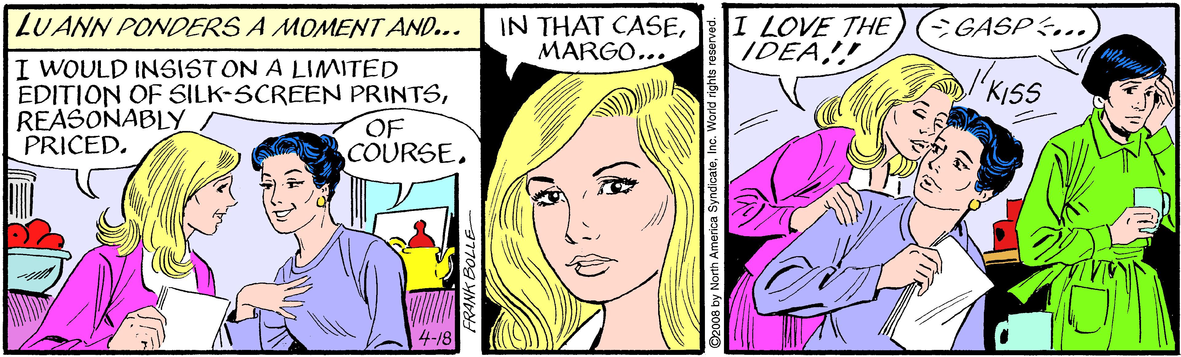 Human OCR: IN THAT CASEMARGO... I LOVE THE IDEA! LUANN PONDERS A MOMENT AND... CGASP&.. I WOULD INSIST ON A LIMITED EDITION OF SILK-SCREEN PRINTSREASONABLY PRICED. KISS OF COURSE. 008 by North America SyndicateInc. World rights re: IN THAT CASEMARGO... I LOVE THE IDEA! LUANN PONDERS A MOMENT AND... CGASP&.. I WOULD INSIST ON A LIMITED EDITION OF SILK-SCREEN PRINTSREASONABLY PRICED. KISS OF COURSE. 008 by North America SyndicateInc. World rights re: