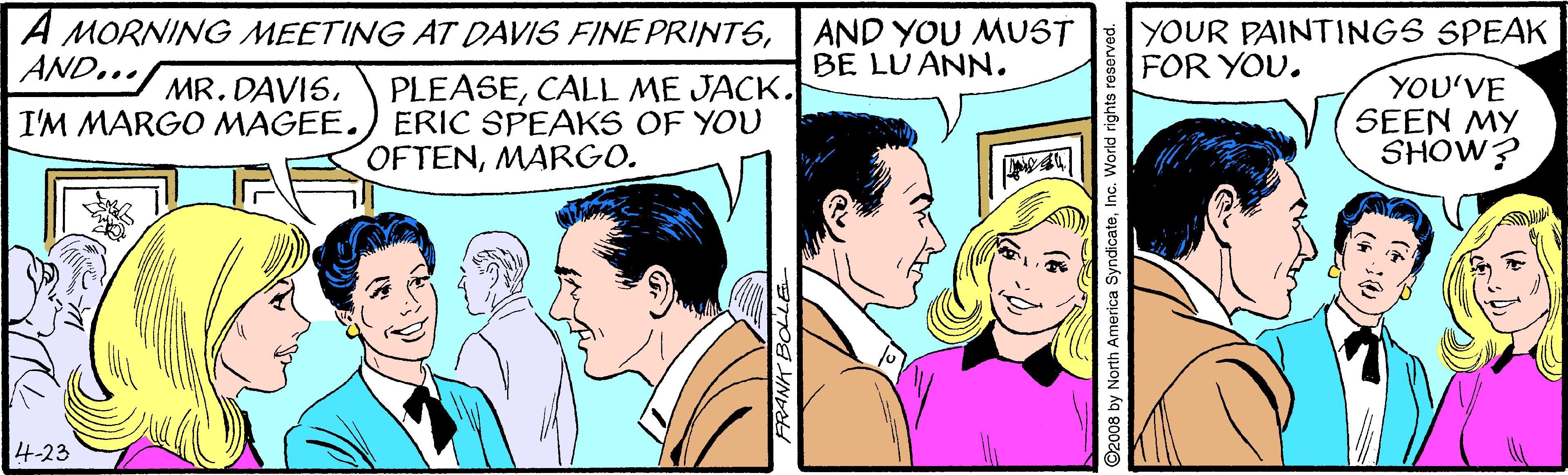Smile OCR: A MORNING MEETING AT DAVIS FINE PRINTSAND... AND YOU MUST BE LU ANN. YOUR PAINTINGS SPEAK FOR YOU. MR. DAVIS. I'M MARGO MAGEE. PLEASECALL ME JACK. ERIC SPEAKS OF YOU OFTENMARGO. YOU'VE SEEN MY SHOW? 4-23 by North America SyndicateInc. World rights re A MORNING MEETING AT DAVIS FINE PRINTSAND... AND YOU MUST BE LU ANN. YOUR PAINTINGS SPEAK FOR YOU. MR. DAVIS. I'M MARGO MAGEE. PLEASECALL ME JACK. ERIC SPEAKS OF YOU OFTENMARGO. YOU'VE SEEN MY SHOW? 4-23 by North America SyndicateInc. World rights re