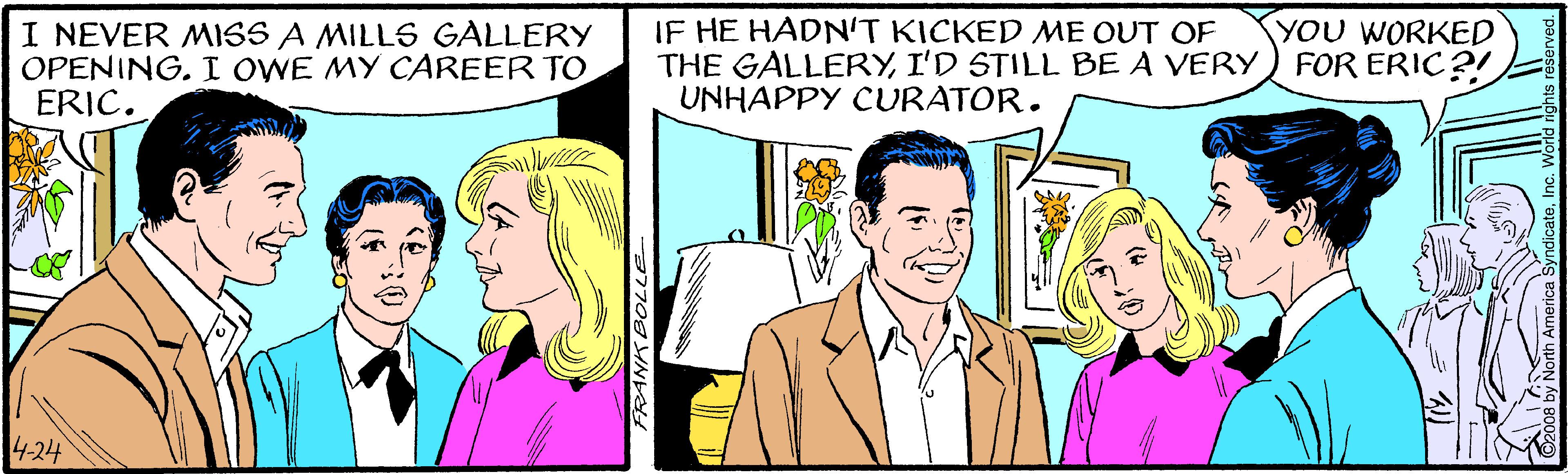 Happy OCR: IF HE HADN'T KICKED ME OUT OF THE GALLERYI'D STILL BE A VERY) FOR ERIC?! UNHAPPY CURATOR. YOU WORKED I NEVER MISS A MILLS GALLERY OPENING. I OWE MY CAREER TO ERIC. 4-24 FRANK BOLLE IF HE HADN'T KICKED ME OUT OF THE GALLERYI'D STILL BE A VERY) FOR ERIC?! UNHAPPY CURATOR. YOU WORKED I NEVER MISS A MILLS GALLERY OPENING. I OWE MY CAREER TO ERIC. 4-24 FRANK BOLLE