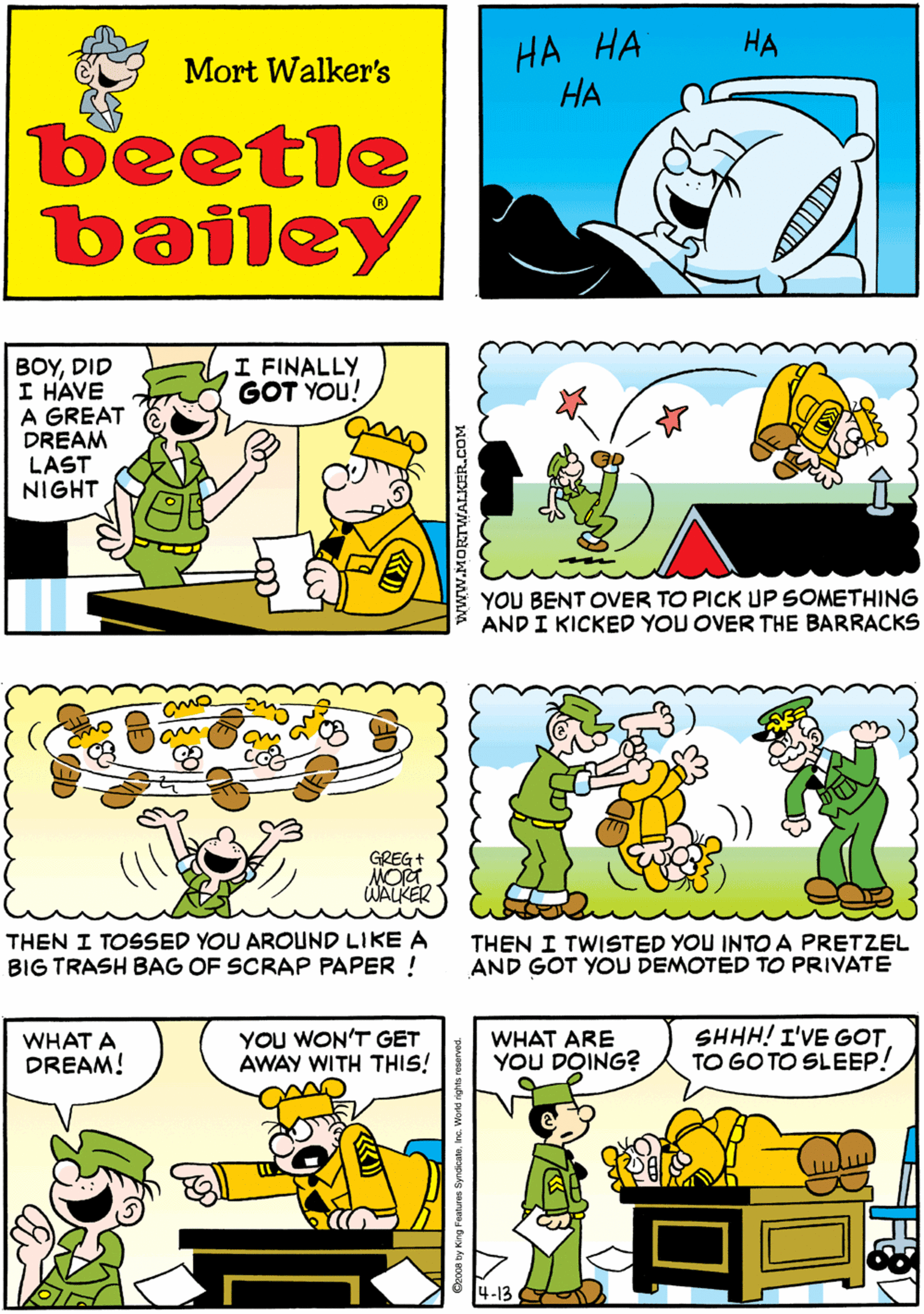 Font OCR: ?? ?? ?? HEE ??? HA HEE HEE Mort Walker's HEE beetle bailey ??? I FINALLY GOT YOU! BOYDID I HAVE A GREAT DREAM LAST NIGHT GREG+ NORT WALKER YOU BENT OVER TO PICK UP SOMETHING AND I KICKED YOU OVER THE BARRACKS THEN I TOSSED YOU AROUND LIKE A BIG TRASH BAG OF SCRAP PAPER ! WHAT A DREAM! YOU WON'T GET AWAY WITH THIS! WHAT ARE YOU DOING? SHHH! I'VE GOTTO GO TO SLEEP! THEN I TWISTED YOU INTO A PRETZEL AND GOT YOU DEMOTED TO PRIVATE 4-13 www.MORTWANOER.COM ?? ?? ?? HEE ??? HA HEE HEE Mort Walker's HEE beetle bailey ??? I FINALLY GOT YOU! BOYDID I HAVE A GREAT DREAM LAST NIGHT GREG+ NORT WALKER YOU BENT OVER TO PICK UP SOMETHING AND I KICKED YOU OVER THE BARRACKS THEN I TOSSED YOU AROUND LIKE A BIG TRASH BAG OF SCRAP PAPER ! WHAT A DREAM! YOU WON'T GET AWAY WITH THIS! WHAT ARE YOU DOING? SHHH! I'VE GOTTO GO TO SLEEP! THEN I TWISTED YOU INTO A PRETZEL AND GOT YOU DEMOTED TO PRIVATE 4-13 www.MORTWANOER.COM