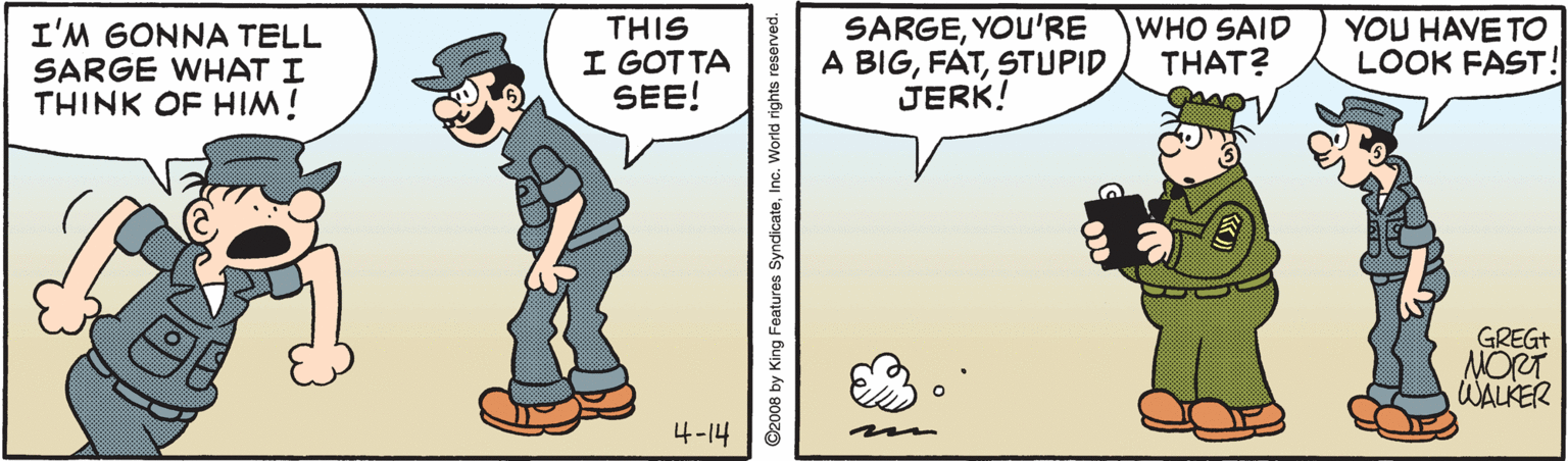 Animated cartoon OCR: I'M GONNA TELL SARGE WHAT I THINK OF HI! THIS I GOTTA SEE! SARGEYOU'RE A BIGSTUPID JERK! WHO SAID THAT? YOU HAVE TO LOOK FAST! GREGT NORT WALKER 4-14 2008 by King Features SyndicateInc. World rights reserved. I'M GONNA TELL SARGE WHAT I THINK OF HI! THIS I GOTTA SEE! SARGEYOU'RE A BIGSTUPID JERK! WHO SAID THAT? YOU HAVE TO LOOK FAST! GREGT NORT WALKER 4-14 2008 by King Features SyndicateInc. World rights reserved.