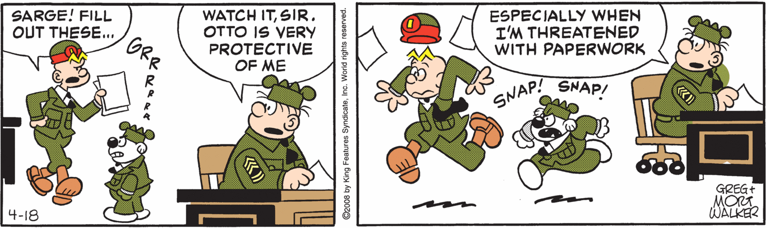 Font OCR: WATCH ITSIR. OTTO IS VERY PROTECTIVE OF ME ESPECIALLY WHEN I'M THREATENED WITH PAPERWORK SARGE! FILL OUT THESE... ORR SNAP! SNAP! GREG+ MORT. WALKER 4-18 ©2008 by King Features SyndicateInc. World rights reserved. WATCH ITSIR. OTTO IS VERY PROTECTIVE OF ME ESPECIALLY WHEN I'M THREATENED WITH PAPERWORK SARGE! FILL OUT THESE... ORR SNAP! SNAP! GREG+ MORT. WALKER 4-18 ©2008 by King Features SyndicateInc. World rights reserved.