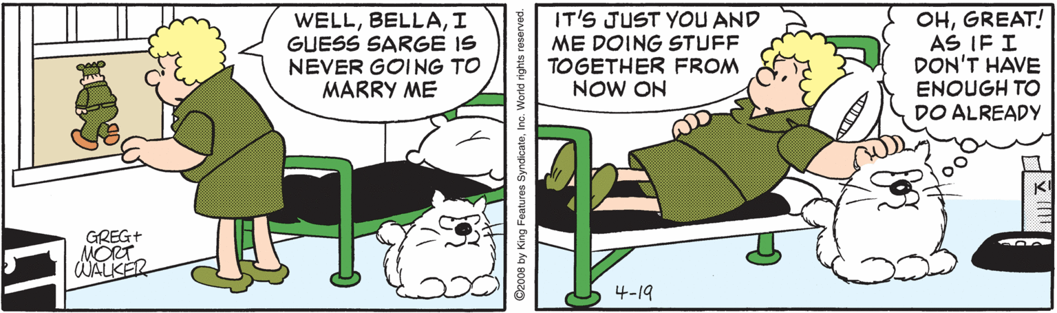 Art OCR: WELLI GUESS SARGE IS NEVER GOING TO MARRY ME IT'S JUST YOU AND ME DOING STUFF TOGETHER FROM NOW ON OHGREAT! AS IF I DON'T HAVE ENOUGH TO DO ALREADY GREG+ MORT WALKER 4-19 ©2008 by King Features SyndicateInc. World rights reserved. WELLI GUESS SARGE IS NEVER GOING TO MARRY ME IT'S JUST YOU AND ME DOING STUFF TOGETHER FROM NOW ON OHGREAT! AS IF I DON'T HAVE ENOUGH TO DO ALREADY GREG+ MORT WALKER 4-19 ©2008 by King Features SyndicateInc. World rights reserved.