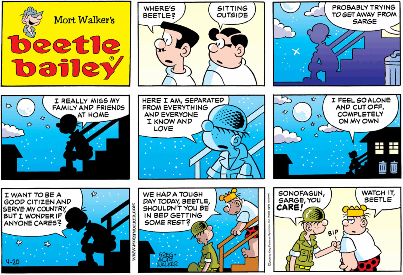 Publication OCR: WHERE'S BEETLE? SITTING OUTSIDE PROBABLY TRYING TO GET AWAV FROM SARGE Mort Walker's beetle bailey I REALLY MISS MY FAMILY AND FRIENDS AT HOME HERE I AMSEPARATED FROM EVERYTHING AND EVERYONE I KNOW AND LOVE I FEEL SO ALONE AND CUT OFF. COMPLETELY ON MY OWN I WANT TO BE A GOOD CITIZEN AND SERVE MY COUNTRY BUT I WONDER IF ANYONE CARES? WE HAD A TOUGH DAY TODAYSHOULDN'T YOU BE IN BED GETTING SOME REST? SONOFAGUNYOU CARE! WATCH ITBEETLE BIP GREG+ WALKER 4-20 www.MORTWALKER.COM Coco0 by King Famuree Syndcalenc. World rights roserved WHERE'S BEETLE? SITTING OUTSIDE PROBABLY TRYING TO GET AWAV FROM SARGE Mort Walker's beetle bailey I REALLY MISS MY FAMILY AND FRIENDS AT HOME HERE I AMSEPARATED FROM EVERYTHING AND EVERYONE I KNOW AND LOVE I FEEL SO ALONE AND CUT OFF. COMPLETELY ON MY OWN I WANT TO BE A GOOD CITIZEN AND SERVE MY COUNTRY BUT I WONDER IF ANYONE CARES? WE HAD A TOUGH DAY TODAYSHOULDN'T YOU BE IN BED GETTING SOME REST? SONOFAGUNYOU CARE! WATCH ITBEETLE BIP GREG+ WALKER 4-20 www.MORTWALKER.COM Coco0 by King Famuree Syndcalenc. World rights roserved