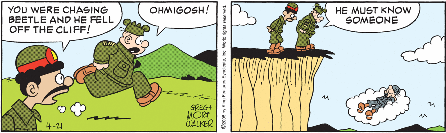 Sharing OCR: YOU WERE CHASING BEETLE AND HE FELL OFF THE CLIFF! OHMIGOSH! HE MUST KNOW SOMEONE GREG+ MORT WALKER 4-21 ©2008 by King Features SyndicateInc. World rights reserved. YOU WERE CHASING BEETLE AND HE FELL OFF THE CLIFF! OHMIGOSH! HE MUST KNOW SOMEONE GREG+ MORT WALKER 4-21 ©2008 by King Features SyndicateInc. World rights reserved.