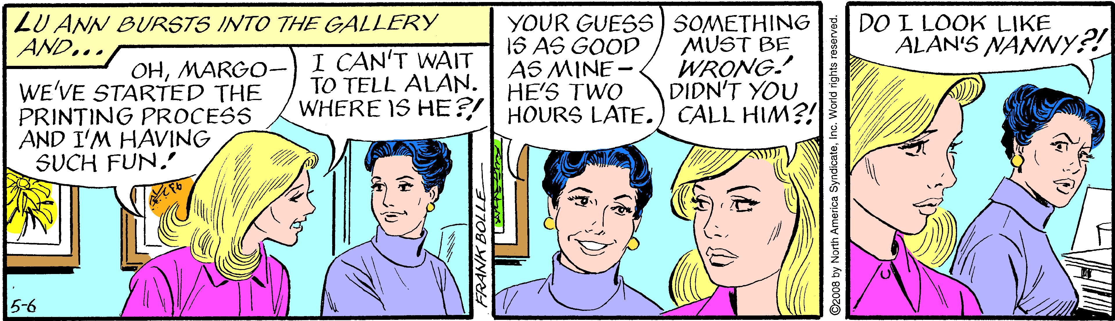 Sharing OCR: LU ANN BURSTS INTO THE GALLERY AND... I CAN'T WAIT TO TELL ALAN. WHERE IS HE?/ HOURS LATE. YOUR GUESS SOMETHING 1S AS GOOD AS MINE - HE'S TWO MUST BE WRONG. DIDN'T YOU CALL HIM?! DO L LOOK LIKE ALAN'S NANNY?! OHMARG0- WE'VE STARTED THE PRINTING PROCESS AND I'M HAVING SUCH FUN. 5-6 FRANK BOLLE D2008 by North America SyndicateInc. World right LU ANN BURSTS INTO THE GALLERY AND... I CAN'T WAIT TO TELL ALAN. WHERE IS HE?/ HOURS LATE. YOUR GUESS SOMETHING 1S AS GOOD AS MINE - HE'S TWO MUST BE WRONG. DIDN'T YOU CALL HIM?! DO L LOOK LIKE ALAN'S NANNY?! OHMARG0- WE'VE STARTED THE PRINTING PROCESS AND I'M HAVING SUCH FUN. 5-6 FRANK BOLLE D2008 by North America SyndicateInc. World right