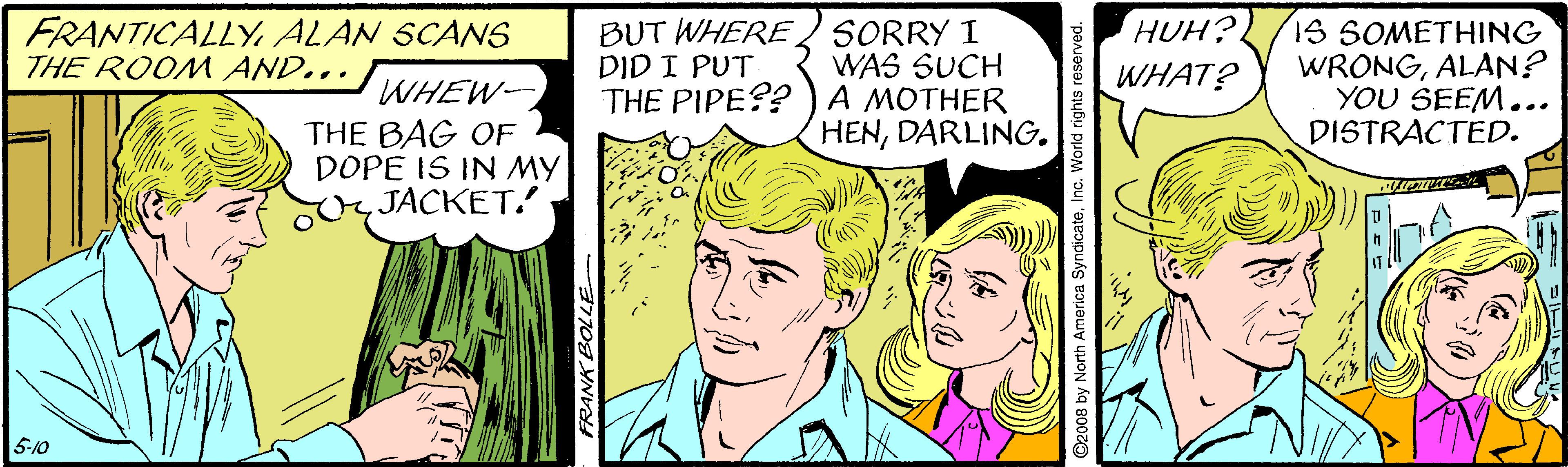 Art OCR: FRANTICALLYALAN SCANS THE ROOM AND... BUT WHERE SORRY I WAS SUCH THE PIPE??)A MOTHER HENDARLING. HUH? WHAT? 1S SOMETHING WRONGALAN? YOU SEEM... DISTRACTED. DID I PUT WHEW- THE BAG OF DOPE IS IN MY JACKET. 5-10 FRANK BOLLE FRANTICALLYALAN SCANS THE ROOM AND... BUT WHERE SORRY I WAS SUCH THE PIPE??)A MOTHER HENDARLING. HUH? WHAT? 1S SOMETHING WRONGALAN? YOU SEEM... DISTRACTED. DID I PUT WHEW- THE BAG OF DOPE IS IN MY JACKET. 5-10 FRANK BOLLE