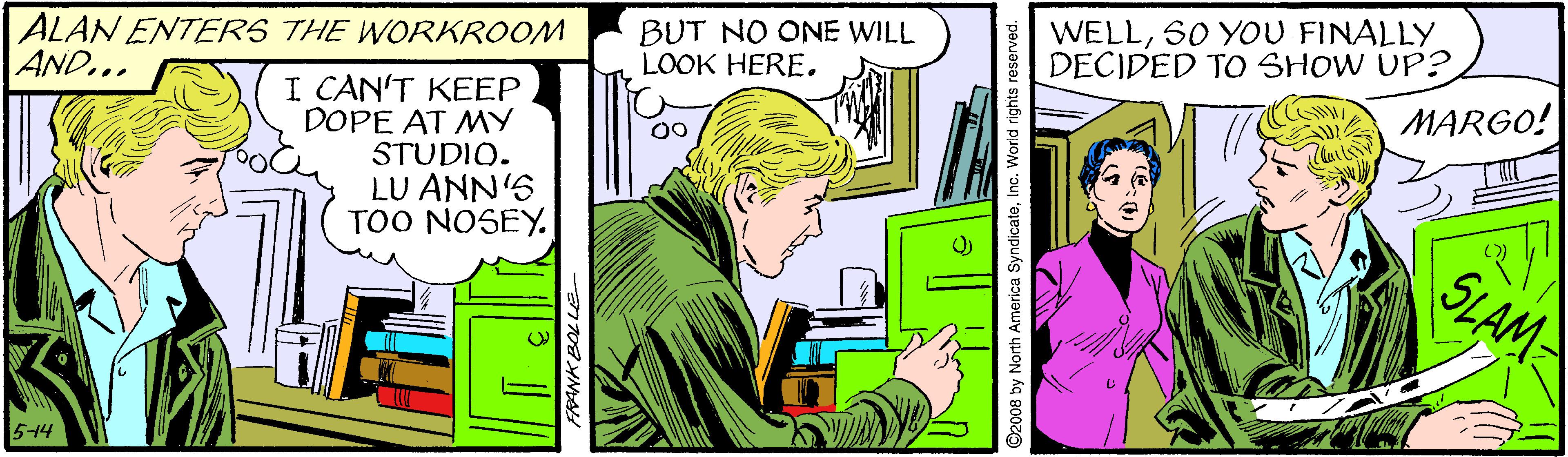 People OCR: ALAN ENTERS THE WORKROOM AND... BUT NO ONE WILL LOOK HERE. WELL50 YOU FINALLY DECIDED TO SHOW UP? I CAN'T KEEP DOPE AT MY STUDIO. LU ANN'S TOO NOSEY. A MARGO! SLAM 5-14 North America SyndicateInc. World rights ALAN ENTERS THE WORKROOM AND... BUT NO ONE WILL LOOK HERE. WELL50 YOU FINALLY DECIDED TO SHOW UP? I CAN'T KEEP DOPE AT MY STUDIO. LU ANN'S TOO NOSEY. A MARGO! SLAM 5-14 North America SyndicateInc. World rights