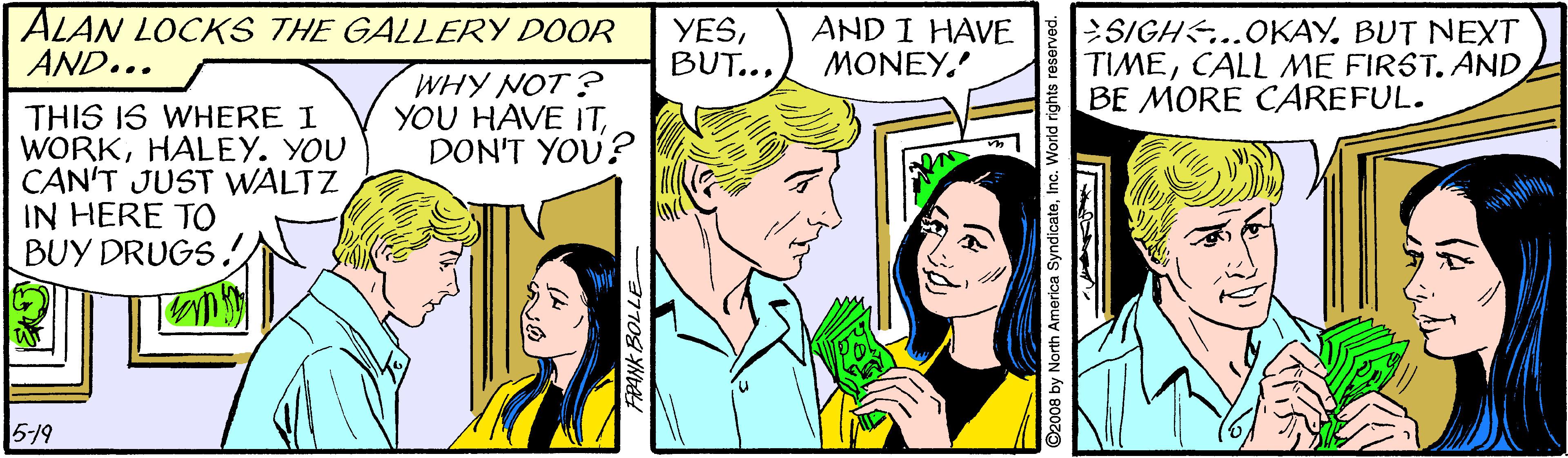 Mammal OCR: ALAN LOCKS THE GALLERY DOOR AND... YESAND I HAVE MONEY. SIGH...OKAYBUT NEXT TIMECALL ME FIRST. AND BE MORE CAREFUL. WHY NOT? YOU HAVE ITDON'T YOU? THIS IS WHERE I WORKHALEY. YOU CAN'T JUST WALTZ IN HERE TO BUY DRUGS. 519 ANK BOLLE ©2008 by North America SyndicateInc. World ALAN LOCKS THE GALLERY DOOR AND... YESAND I HAVE MONEY. SIGH...OKAYBUT NEXT TIMECALL ME FIRST. AND BE MORE CAREFUL. WHY NOT? YOU HAVE ITDON'T YOU? THIS IS WHERE I WORKHALEY. YOU CAN'T JUST WALTZ IN HERE TO BUY DRUGS. 519 ANK BOLLE ©2008 by North America SyndicateInc. World